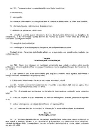 Art. 725.  Processar­se­á na forma estabelecida nesta Seção o pedido de:
I ­ emancipação;
II ­ sub­rogação;
III ­ alienação, arrendamento ou oneração de bens de crianças ou adolescentes, de órfãos e de interditos;
IV ­ alienação, locação e administração da coisa comum;
V ­ alienação de quinhão em coisa comum;
VI ­ extinção de usufruto, quando não decorrer da morte do usufrutuário, do termo da sua duração ou da
consolidação,  e  de  fideicomisso,  quando  decorrer  de  renúncia  ou  quando  ocorrer  antes  do  evento  que
caracterizar a condição resolutória;
VII ­ expedição de alvará judicial;
VIII ­ homologação de autocomposição extrajudicial, de qualquer natureza ou valor.
Parágrafo único.  As normas desta Seção aplicam­se, no que couber, aos procedimentos regulados nas
seções seguintes.
Seção II
Da Notificação e da Interpelação
Art.  726.    Quem  tiver  interesse  em  manifestar  formalmente  sua  vontade  a  outrem  sobre  assunto
juridicamente relevante poderá notificar pessoas participantes da mesma relação jurídica para dar­lhes ciência de
seu propósito.
§ 1o Se a pretensão for a de dar conhecimento geral ao público, mediante edital, o juiz só a deferirá se a
tiver por fundada e necessária ao resguardo de direito.
§ 2o Aplica­se o disposto nesta Seção, no que couber, ao protesto judicial.
Art. 727.  Também poderá o interessado interpelar o requerido, no caso do art. 726, para que faça ou deixe
de fazer o que o requerente entenda ser de seu direito.
Art.  728.    O  requerido  será  previamente  ouvido  antes  do  deferimento  da  notificação  ou  do  respectivo
edital:
I ­ se houver suspeita de que o requerente, por meio da notificação ou do edital, pretende alcançar fim
ilícito;
II ­ se tiver sido requerida a averbação da notificação em registro público.
Art. 729.  Deferida e realizada a notificação ou interpelação, os autos serão entregues ao requerente.
Seção III
Da Alienação Judicial
Art. 730.  Nos casos expressos em lei, não havendo acordo entre os interessados sobre o modo como se
deve  realizar  a  alienação  do  bem,  o  juiz,  de  ofício  ou  a  requerimento  dos  interessados  ou  do  depositário,
mandará aliená­lo em leilão, observando­se o disposto na Seção I deste Capítulo e, no que couber, o disposto
nos arts. 879 a 903.
 