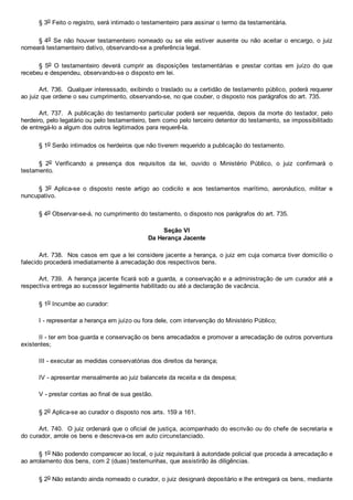 § 3o Feito o registro, será intimado o testamenteiro para assinar o termo da testamentária.
§ 4o  Se  não  houver  testamenteiro  nomeado  ou  se  ele  estiver  ausente  ou  não  aceitar  o  encargo,  o  juiz
nomeará testamenteiro dativo, observando­se a preferência legal.
§  5o  O  testamenteiro  deverá  cumprir  as  disposições  testamentárias  e  prestar  contas  em  juízo  do  que
recebeu e despendeu, observando­se o disposto em lei.
Art. 736.  Qualquer interessado, exibindo o traslado ou a certidão de testamento público, poderá requerer
ao juiz que ordene o seu cumprimento, observando­se, no que couber, o disposto nos parágrafos do art. 735.
Art. 737.  A publicação do testamento particular poderá ser requerida, depois da morte do testador, pelo
herdeiro, pelo legatário ou pelo testamenteiro, bem como pelo terceiro detentor do testamento, se impossibilitado
de entregá­lo a algum dos outros legitimados para requerê­la.
§ 1o Serão intimados os herdeiros que não tiverem requerido a publicação do testamento.
§  2o  Verificando  a  presença  dos  requisitos  da  lei,  ouvido  o  Ministério  Público,  o  juiz  confirmará  o
testamento.
§  3o  Aplica­se  o  disposto  neste  artigo  ao  codicilo  e  aos  testamentos  marítimo,  aeronáutico,  militar  e
nuncupativo.
§ 4o Observar­se­á, no cumprimento do testamento, o disposto nos parágrafos do art. 735.
Seção VI
Da Herança Jacente
Art. 738.  Nos casos em que a lei considere jacente a herança, o juiz em cuja comarca tiver domicílio o
falecido procederá imediatamente à arrecadação dos respectivos bens.
Art. 739.  A herança jacente ficará sob a guarda, a conservação e a administração de um curador até a
respectiva entrega ao sucessor legalmente habilitado ou até a declaração de vacância.
§ 1o Incumbe ao curador:
I ­ representar a herança em juízo ou fora dele, com intervenção do Ministério Público;
II ­ ter em boa guarda e conservação os bens arrecadados e promover a arrecadação de outros porventura
existentes;
III ­ executar as medidas conservatórias dos direitos da herança;
IV ­ apresentar mensalmente ao juiz balancete da receita e da despesa;
V ­ prestar contas ao final de sua gestão.
§ 2o Aplica­se ao curador o disposto nos arts. 159 a 161.
Art. 740.  O juiz ordenará que o oficial de justiça, acompanhado do escrivão ou do chefe de secretaria e
do curador, arrole os bens e descreva­os em auto circunstanciado.
§ 1o Não podendo comparecer ao local, o juiz requisitará à autoridade policial que proceda à arrecadação e
ao arrolamento dos bens, com 2 (duas) testemunhas, que assistirão às diligências.
§ 2o Não estando ainda nomeado o curador, o juiz designará depositário e lhe entregará os bens, mediante
 