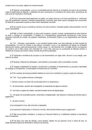 simples termo nos autos, depois de compromissado.
§ 3o Durante a arrecadação, o juiz ou a autoridade policial inquirirá os moradores da casa e da vizinhança
sobre a qualificação do falecido, o paradeiro de seus sucessores e a existência de outros bens, lavrando­se de
tudo auto de inquirição e informação.
§ 4o O juiz examinará reservadamente os papéis, as cartas missivas e os livros domésticos e, verificando
que não apresentam interesse, mandará empacotá­los e lacrá­los para serem assim entregues aos sucessores
do falecido ou queimados quando os bens forem declarados vacantes.
§ 5o Se constar ao juiz a existência de bens em outra comarca, mandará expedir carta precatória a fim de
serem arrecadados.
§ 6o Não se fará a arrecadação, ou essa será suspensa, quando, iniciada, apresentarem­se para reclamar
os  bens  o  cônjuge  ou  companheiro,  o  herdeiro  ou  o  testamenteiro  notoriamente  reconhecido  e  não  houver
oposição motivada do curador, de qualquer interessado, do Ministério Público ou do representante da Fazenda
Pública.
Art. 741.  Ultimada a arrecadação, o juiz mandará expedir edital, que será publicado na rede mundial de
computadores,  no  sítio  do  tribunal  a  que  estiver  vinculado  o  juízo  e  na  plataforma  de  editais  do  Conselho
Nacional de Justiça, onde permanecerá por 3 (três) meses, ou, não havendo sítio, no órgão oficial e na imprensa
da comarca, por 3 (três) vezes com intervalos de 1 (um) mês, para que os sucessores do falecido venham a
habilitar­se no prazo de 6 (seis) meses contado da primeira publicação.
§ 1o Verificada a existência de sucessor ou de testamenteiro em lugar certo, far­se­á a sua citação, sem
prejuízo do edital.
§ 2o Quando o falecido for estrangeiro, será também comunicado o fato à autoridade consular.
§ 3o Julgada a habilitação do herdeiro, reconhecida a qualidade do testamenteiro ou provada a identidade
do cônjuge ou companheiro, a arrecadação converter­se­á em inventário.
§ 4o Os credores da herança poderão habilitar­se como nos inventários ou propor a ação de cobrança.
Art. 742.  O juiz poderá autorizar a alienação:
I ­ de bens móveis, se forem de conservação difícil ou dispendiosa;
II ­ de semoventes, quando não empregados na exploração de alguma indústria;
III ­ de títulos e papéis de crédito, havendo fundado receio de depreciação;
IV ­ de ações de sociedade quando, reclamada a integralização, não dispuser a herança de dinheiro para o
pagamento;
V ­ de bens imóveis:
a) se ameaçarem ruína, não convindo a reparação;
b) se estiverem hipotecados e vencer­se a dívida, não havendo dinheiro para o pagamento.
§ 1o Não se procederá, entretanto, à venda se a Fazenda Pública ou o habilitando adiantar a importância
para as despesas.
§ 2o  Os  bens  com  valor  de  afeição,  como  retratos,  objetos  de  uso  pessoal,  livros  e  obras  de  arte,  só
serão alienados depois de declarada a vacância da herança.
 