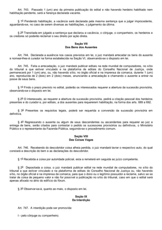 Art.  743.    Passado  1  (um)  ano  da  primeira  publicação  do  edital  e  não  havendo  herdeiro  habilitado  nem
habilitação pendente, será a herança declarada vacante.
§ 1o Pendendo habilitação, a vacância será declarada pela mesma sentença que a julgar improcedente,
aguardando­se, no caso de serem diversas as habilitações, o julgamento da última.
§ 2o Transitada em julgado a sentença que declarou a vacância, o cônjuge, o companheiro, os herdeiros e
os credores só poderão reclamar o seu direito por ação direta.
Seção VII
Dos Bens dos Ausentes
Art. 744.  Declarada a ausência nos casos previstos em lei, o juiz mandará arrecadar os bens do ausente
e nomear­lhes­á curador na forma estabelecida na Seção VI, observando­se o disposto em lei.
Art. 745.  Feita a arrecadação, o juiz mandará publicar editais na rede mundial de computadores, no sítio
do  tribunal  a  que  estiver  vinculado  e  na  plataforma  de  editais  do  Conselho  Nacional  de  Justiça,  onde
permanecerá por 1 (um) ano, ou, não havendo sítio, no órgão oficial e na imprensa da comarca, durante 1 (um)
ano, reproduzida de 2 (dois) em 2 (dois) meses, anunciando a arrecadação e chamando o ausente a entrar na
posse de seus bens.
§ 1o Findo o prazo previsto no edital, poderão os interessados requerer a abertura da sucessão provisória,
observando­se o disposto em lei.
§ 2o O interessado, ao requerer a abertura da sucessão provisória, pedirá a citação pessoal dos herdeiros
presentes e do curador e, por editais, a dos ausentes para requererem habilitação, na forma dos arts. 689 a 692.
§  3o  Presentes  os  requisitos  legais,  poderá  ser  requerida  a  conversão  da  sucessão  provisória  em
definitiva.
§  4o  Regressando  o  ausente  ou  algum  de  seus  descendentes  ou  ascendentes  para  requerer  ao  juiz  a
entrega de bens,  serão  citados  para  contestar  o  pedido  os  sucessores  provisórios  ou  definitivos,  o  Ministério
Público e o representante da Fazenda Pública, seguindo­se o procedimento comum.
Seção VIII
Das Coisas Vagas
Art. 746.  Recebendo do descobridor coisa alheia perdida, o juiz mandará lavrar o respectivo auto, do qual
constará a descrição do bem e as declarações do descobridor.
§ 1o Recebida a coisa por autoridade policial, esta a remeterá em seguida ao juízo competente.
§ 2o    Depositada  a  coisa,  o  juiz  mandará  publicar  edital  na  rede  mundial  de  computadores,  no  sítio  do
tribunal  a  que  estiver  vinculado  e  na  plataforma  de  editais  do  Conselho  Nacional  de  Justiça  ou,  não  havendo
sítio, no órgão oficial e na imprensa da comarca, para que o dono ou o legítimo possuidor a reclame, salvo se se
tratar de coisa de pequeno valor e não for possível a publicação no sítio do tribunal, caso em que o edital será
apenas afixado no átrio do edifício do fórum.
§ 3o Observar­se­á, quanto ao mais, o disposto em lei.
Seção IX
Da Interdição
Art. 747.  A interdição pode ser promovida:
I ­ pelo cônjuge ou companheiro;
 