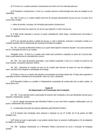 § 1o O tutor ou o curador prestará o compromisso por termo em livro rubricado pelo juiz.
§ 2o Prestado o compromisso, o tutor ou o curador assume a administração dos bens do tutelado ou do
interditado.
Art. 760. O tutor ou o curador  poderá  eximir­se  do  encargo  apresentando  escusa  ao  juiz  no  prazo  de  5
(cinco) dias contado:
I ­ antes de aceitar o encargo, da intimação para prestar compromisso;
II ­ depois de entrar em exercício, do dia em que sobrevier o motivo da escusa.
§  1o  Não  sendo  requerida  a  escusa  no  prazo  estabelecido  neste  artigo,  considerar­se­á  renunciado  o
direito de alegá­la.
§ 2o O juiz decidirá de plano o pedido de escusa, e, não o admitindo, exercerá o nomeado a tutela ou a
curatela enquanto não for dispensado por sentença transitada em julgado.
Art. 761.  Incumbe ao Ministério Público ou a quem tenha legítimo interesse requerer, nos casos previstos
em lei, a remoção do tutor ou do curador.
Parágrafo único.  O tutor ou o curador será citado para contestar a arguição no prazo de 5 (cinco) dias,
findo o qual observar­se­á o procedimento comum.
Art. 762.  Em caso de extrema gravidade, o juiz poderá suspender o tutor ou o curador do exercício de
suas funções, nomeando substituto interino.
Art.  763.    Cessando  as  funções  do  tutor  ou  do  curador  pelo  decurso  do  prazo  em  que  era  obrigado  a
servir, ser­lhe­á lícito requerer a exoneração do encargo.
§ 1o Caso o tutor ou o curador não requeira a exoneração do encargo dentro dos 10 (dez) dias seguintes à
expiração do termo, entender­se­á reconduzido, salvo se o juiz o dispensar.
§ 2o Cessada a tutela ou a curatela, é indispensável a prestação de contas pelo tutor ou pelo curador, na
forma da lei civil.
Seção XI
Da Organização e da Fiscalização das Fundações
Art. 764.  O juiz decidirá sobre a aprovação do estatuto das fundações e de suas alterações sempre que o
requeira o interessado, quando:
I ­ ela for negada previamente pelo Ministério Público  ou  por  este  forem  exigidas  modificações  com  as
quais o interessado não concorde;
II ­ o interessado discordar do estatuto elaborado pelo Ministério Público.
§  1o  O  estatuto  das  fundações  deve  observar  o  disposto  na  Lei  no  10.406,  de  10  de  janeiro  de  2002
(Código Civil).
§ 2o Antes de suprir a aprovação, o juiz poderá mandar fazer no estatuto modificações a fim de adaptá­lo
ao objetivo do instituidor.
Art.  765.    Qualquer  interessado  ou  o  Ministério  Público  promoverá  em  juízo  a  extinção  da  fundação
quando:
 