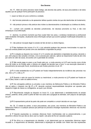 Dos Deveres
Art. 77.  Além de outros previstos neste Código, são deveres das partes, de seus procuradores e de todos
aqueles que de qualquer forma participem do processo:
I ­ expor os fatos em juízo conforme a verdade;
II ­ não formular pretensão ou de apresentar defesa quando cientes de que são destituídas de fundamento;
III ­ não produzir provas e não praticar atos inúteis ou desnecessários à declaração ou à defesa do direito;
IV  ­  cumprir  com  exatidão  as  decisões  jurisdicionais,  de  natureza  provisória  ou  final,  e  não  criar
embaraços à sua efetivação;
V ­ declinar, no primeiro momento que lhes couber falar nos autos, o endereço residencial ou profissional
onde receberão intimações, atualizando essa informação sempre que ocorrer qualquer modificação temporária ou
definitiva;
VI ­ não praticar inovação ilegal no estado de fato de bem ou direito litigioso.
§ 1o Nas hipóteses dos incisos IV e VI, o juiz advertirá qualquer das pessoas mencionadas no caput de
que sua conduta poderá ser punida como ato atentatório à dignidade da justiça.
§ 2o A violação ao disposto nos incisos IV e VI constitui ato atentatório à dignidade da justiça, devendo o
juiz, sem prejuízo das sanções criminais, civis e processuais cabíveis, aplicar ao responsável multa de até vinte
por cento do valor da causa, de acordo com a gravidade da conduta.
§ 3o Não sendo paga no prazo a ser fixado pelo juiz, a multa prevista no § 2o será inscrita como dívida
ativa da União ou do Estado após o trânsito em julgado da decisão que a fixou, e sua execução observará o
procedimento da execução fiscal, revertendo­se aos fundos previstos no art. 97.
§ 4o A multa estabelecida no § 2o poderá ser fixada independentemente da incidência das previstas nos
arts. 523, § 1o, e 536, § 1o.
§ 5o Quando o valor da causa for irrisório ou inestimável, a multa prevista no § 2o poderá ser fixada em
até 10 (dez) vezes o valor do salário­mínimo.
§ 6o Aos advogados públicos ou privados e aos membros da Defensoria Pública e do Ministério Público
não  se  aplica  o  disposto  nos  §§  2o  a  5o,  devendo  eventual  responsabilidade  disciplinar  ser  apurada  pelo
respectivo órgão de classe ou corregedoria, ao qual o juiz oficiará.
§  7o  Reconhecida  violação  ao  disposto  no  inciso  VI,  o  juiz  determinará  o  restabelecimento  do  estado
anterior, podendo, ainda, proibir a parte de falar nos autos até a purgação do atentado, sem prejuízo da aplicação
do § 2o.
§ 8o O representante judicial da parte não pode ser compelido a cumprir decisão em seu lugar.
Art. 78.  É vedado às partes, a seus procuradores, aos juízes, aos membros do Ministério Público e da
Defensoria Pública e a qualquer pessoa que participe do processo empregar expressões ofensivas nos escritos
apresentados.
§  1o  Quando  expressões  ou  condutas  ofensivas  forem  manifestadas  oral  ou  presencialmente,  o  juiz
advertirá o ofensor de que não as deve usar ou repetir, sob pena de lhe ser cassada a palavra.
§  2o  De  ofício  ou  a  requerimento  do  ofendido,  o  juiz  determinará  que  as  expressões  ofensivas  sejam
riscadas  e,  a  requerimento  do  ofendido,  determinará  a  expedição  de  certidão  com  inteiro  teor  das  expressões
 