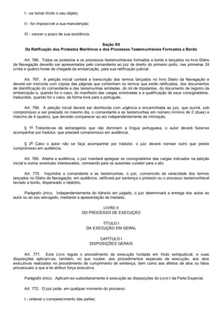 I ­ se tornar ilícito o seu objeto;
II ­ for impossível a sua manutenção;
III ­ vencer o prazo de sua existência.
Seção XII
Da Ratificação dos Protestos Marítimos e dos Processos Testemunháveis Formados a Bordo
Art. 766.  Todos os protestos e os processos testemunháveis formados a bordo e lançados no livro Diário
da Navegação deverão ser apresentados pelo comandante ao juiz de direito do primeiro porto, nas primeiras 24
(vinte e quatro) horas de chegada da embarcação, para sua ratificação judicial.
Art.  767.    A  petição  inicial  conterá  a  transcrição  dos  termos  lançados  no  livro  Diário  da  Navegação  e
deverá ser instruída com cópias das páginas que contenham os termos que serão ratificados, dos documentos
de identificação do comandante e das testemunhas arroladas, do rol de tripulantes, do documento de registro da
embarcação e, quando for o caso, do manifesto das cargas sinistradas e a qualificação de seus consignatários,
traduzidos, quando for o caso, de forma livre para o português.
Art.  768.    A  petição  inicial  deverá  ser  distribuída  com  urgência  e  encaminhada  ao  juiz,  que  ouvirá,  sob
compromisso a ser prestado no mesmo dia, o comandante e as testemunhas em número mínimo de 2 (duas) e
máximo de 4 (quatro), que deverão comparecer ao ato independentemente de intimação.
§  1o  Tratando­se  de  estrangeiros  que  não  dominem  a  língua  portuguesa,  o  autor  deverá  fazer­se
acompanhar por tradutor, que prestará compromisso em audiência.
§  2o  Caso  o  autor  não  se  faça  acompanhar  por  tradutor,  o  juiz  deverá  nomear  outro  que  preste
compromisso em audiência.
Art. 769.  Aberta a audiência, o juiz mandará apregoar os consignatários das cargas indicados na petição
inicial e outros eventuais interessados, nomeando para os ausentes curador para o ato.
Art.  770.    Inquiridos  o  comandante  e  as  testemunhas,  o  juiz,  convencido  da  veracidade  dos  termos
lançados no Diário da Navegação, em audiência, ratificará por sentença o protesto ou o processo testemunhável
lavrado a bordo, dispensado o relatório.
Parágrafo único.  Independentemente do trânsito em julgado, o juiz determinará a entrega dos autos ao
autor ou ao seu advogado, mediante a apresentação de traslado.
LIVRO II
DO PROCESSO DE EXECUÇÃO
TÍTULO I
DA EXECUÇÃO EM GERAL
CAPÍTULO I
DISPOSIÇÕES GERAIS
Art.  771.    Este  Livro  regula  o  procedimento  da  execução  fundada  em  título  extrajudicial,  e  suas
disposições  aplicam­se,  também,  no  que  couber,  aos  procedimentos  especiais  de  execução,  aos  atos
executivos  realizados  no  procedimento  de  cumprimento  de  sentença,  bem  como  aos  efeitos  de  atos  ou  fatos
processuais a que a lei atribuir força executiva.
Parágrafo único.  Aplicam­se subsidiariamente à execução as disposições do Livro I da Parte Especial.
Art. 772.  O juiz pode, em qualquer momento do processo:
I ­ ordenar o comparecimento das partes;
 
