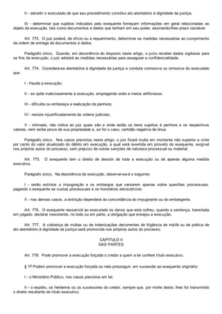 II ­ advertir o executado de que seu procedimento constitui ato atentatório à dignidade da justiça;
III  ­  determinar  que  sujeitos  indicados  pelo  exequente  forneçam  informações  em  geral  relacionadas  ao
objeto da execução, tais como documentos e dados que tenham em seu poder, assinando­lhes prazo razoável.
Art. 773.  O juiz poderá, de ofício ou a requerimento, determinar as medidas necessárias ao cumprimento
da ordem de entrega de documentos e dados.
Parágrafo único.  Quando, em decorrência do disposto neste artigo, o juízo receber dados sigilosos para
os fins da execução, o juiz adotará as medidas necessárias para assegurar a confidencialidade.
Art. 774.  Considera­se atentatória à dignidade da justiça a conduta comissiva ou omissiva do executado
que:
I ­ frauda a execução;
II ­ se opõe maliciosamente à execução, empregando ardis e meios artificiosos;
III ­ dificulta ou embaraça a realização da penhora;
IV ­ resiste injustificadamente às ordens judiciais;
V  ­  intimado,  não  indica  ao  juiz  quais  são  e  onde  estão  os  bens  sujeitos  à  penhora  e  os  respectivos
valores, nem exibe prova de sua propriedade e, se for o caso, certidão negativa de ônus.
Parágrafo único.  Nos casos previstos neste artigo, o juiz fixará multa em montante não superior a vinte
por cento do valor atualizado do débito em execução, a qual será revertida em proveito do exequente, exigível
nos próprios autos do processo, sem prejuízo de outras sanções de natureza processual ou material.
Art.  775.    O  exequente  tem  o  direito  de  desistir  de  toda  a  execução  ou  de  apenas  alguma  medida
executiva.
Parágrafo único.  Na desistência da execução, observar­se­á o seguinte:
I  ­  serão  extintos  a  impugnação  e  os  embargos  que  versarem  apenas  sobre  questões  processuais,
pagando o exequente as custas processuais e os honorários advocatícios;
II ­ nos demais casos, a extinção dependerá da concordância do impugnante ou do embargante.
Art. 776.  O exequente ressarcirá ao executado os danos que este sofreu, quando a sentença, transitada
em julgado, declarar inexistente, no todo ou em parte, a obrigação que ensejou a execução.
Art. 777.  A cobrança de multas ou de indenizações decorrentes de litigância de má­fé ou de prática de
ato atentatório à dignidade da justiça será promovida nos próprios autos do processo.
CAPÍTULO II
DAS PARTES
Art. 778.  Pode promover a execução forçada o credor a quem a lei confere título executivo.
§ 1o Podem promover a execução forçada ou nela prosseguir, em sucessão ao exequente originário:
I ­ o Ministério Público, nos casos previstos em lei;
II ­ o espólio, os herdeiros ou os sucessores do credor, sempre que, por morte deste, lhes for transmitido
o direito resultante do título executivo;
 