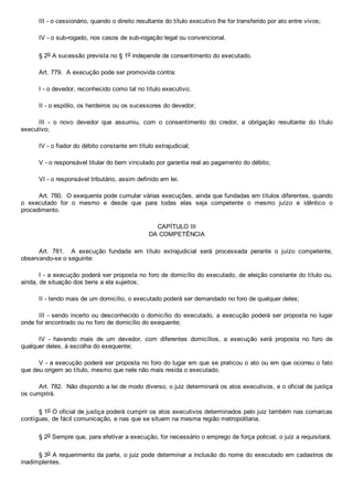 III ­ o cessionário, quando o direito resultante do título executivo lhe for transferido por ato entre vivos;
IV ­ o sub­rogado, nos casos de sub­rogação legal ou convencional.
§ 2o A sucessão prevista no § 1o independe de consentimento do executado.
Art. 779.  A execução pode ser promovida contra:
I ­ o devedor, reconhecido como tal no título executivo;
II ­ o espólio, os herdeiros ou os sucessores do devedor;
III  ­  o  novo  devedor  que  assumiu,  com  o  consentimento  do  credor,  a  obrigação  resultante  do  título
executivo;
IV ­ o fiador do débito constante em título extrajudicial;
V ­ o responsável titular do bem vinculado por garantia real ao pagamento do débito;
VI ­ o responsável tributário, assim definido em lei.
Art. 780.  O exequente pode cumular várias execuções, ainda que fundadas em títulos diferentes, quando
o  executado  for  o  mesmo  e  desde  que  para  todas  elas  seja  competente  o  mesmo  juízo  e  idêntico  o
procedimento.
CAPÍTULO III
DA COMPETÊNCIA
Art.  781.    A  execução  fundada  em  título  extrajudicial  será  processada  perante  o  juízo  competente,
observando­se o seguinte:
I ­ a execução poderá ser proposta no foro de domicílio do executado, de eleição constante do título ou,
ainda, de situação dos bens a ela sujeitos;
II ­ tendo mais de um domicílio, o executado poderá ser demandado no foro de qualquer deles;
III ­ sendo incerto ou desconhecido o domicílio do executado, a execução poderá ser proposta no lugar
onde for encontrado ou no foro de domicílio do exequente;
IV  ­  havendo  mais  de  um  devedor,  com  diferentes  domicílios,  a  execução  será  proposta  no  foro  de
qualquer deles, à escolha do exequente;
V ­ a execução poderá ser proposta no foro do lugar em que se praticou o ato ou em que ocorreu o fato
que deu origem ao título, mesmo que nele não mais resida o executado.
Art. 782.  Não dispondo a lei de modo diverso, o juiz determinará os atos executivos, e o oficial de justiça
os cumprirá.
§ 1o O oficial de justiça poderá cumprir os atos executivos determinados pelo juiz também nas comarcas
contíguas, de fácil comunicação, e nas que se situem na mesma região metropolitana.
§ 2o Sempre que, para efetivar a execução, for necessário o emprego de força policial, o juiz a requisitará.
§ 3o A requerimento da parte, o juiz pode determinar a inclusão do nome do executado em cadastros de
inadimplentes.
 