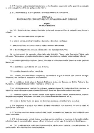 § 4o A inscrição será cancelada imediatamente se for efetuado o pagamento, se for garantida a execução
ou se a execução for extinta por qualquer outro motivo.
§ 5o O disposto nos §§ 3o e 4o aplica­se à execução definitiva de título judicial.
CAPÍTULO IV
DOS REQUISITOS NECESSÁRIOS PARA REALIZAR QUALQUER EXECUÇÃO
Seção I
Do Título Executivo
Art. 783.  A execução para cobrança de crédito fundar­se­á sempre em título de obrigação certa, líquida e
exigível.
Art. 784.  São títulos executivos extrajudiciais:
I ­ a letra de câmbio, a nota promissória, a duplicata, a debênture e o cheque;
II ­ a escritura pública ou outro documento público assinado pelo devedor;
III ­ o documento particular assinado pelo devedor e por 2 (duas) testemunhas;
IV  ­  o  instrumento  de  transação  referendado  pelo  Ministério  Público,  pela  Defensoria  Pública,  pela
Advocacia Pública, pelos advogados dos transatores ou por conciliador ou mediador credenciado por tribunal;
V ­ o contrato garantido por hipoteca, penhor, anticrese ou outro direito real de garantia e aquele garantido
por caução;
VI ­ o contrato de seguro de vida em caso de morte;
VII ­ o crédito decorrente de foro e laudêmio;
VIII ­ o crédito, documentalmente comprovado, decorrente de aluguel de imóvel, bem como de encargos
acessórios, tais como taxas e despesas de condomínio;
IX  ­  a  certidão  de  dívida  ativa  da  Fazenda  Pública  da  União,  dos  Estados,  do  Distrito  Federal  e  dos
Municípios, correspondente aos créditos inscritos na forma da lei;
X ­ o crédito referente às contribuições ordinárias ou extraordinárias de condomínio edilício, previstas na
respectiva convenção ou aprovadas em assembleia geral, desde que documentalmente comprovadas;
XI ­ a certidão expedida por serventia notarial ou de registro relativa a valores de emolumentos e demais
despesas devidas pelos atos por ela praticados, fixados nas tabelas estabelecidas em lei;
XII ­ todos os demais títulos aos quais, por disposição expressa, a lei atribuir força executiva.
§ 1o A propositura de qualquer ação relativa a débito constante de título executivo não inibe o credor de
promover­lhe a execução.
§ 2o Os títulos executivos extrajudiciais oriundos de país estrangeiro não dependem de homologação para
serem executados.
§ 3o O título estrangeiro só terá eficácia executiva quando satisfeitos os requisitos de formação exigidos
pela lei do lugar de sua celebração e quando o Brasil for indicado como o lugar de cumprimento da obrigação.
Art.  785.    A  existência  de  título  executivo  extrajudicial  não  impede  a  parte  de  optar  pelo  processo  de
conhecimento, a fim de obter título executivo judicial.
 