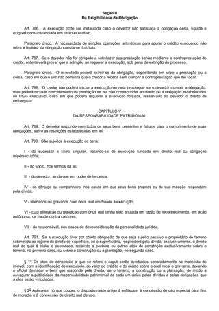 Seção II
Da Exigibilidade da Obrigação
Art.  786.    A  execução  pode  ser  instaurada  caso  o  devedor  não  satisfaça  a  obrigação  certa,  líquida  e
exigível consubstanciada em título executivo.
Parágrafo único.  A necessidade de simples operações aritméticas para apurar o crédito exequendo não
retira a liquidez da obrigação constante do título.
Art. 787.  Se o devedor não for obrigado a satisfazer sua prestação senão mediante a contraprestação do
credor, este deverá provar que a adimpliu ao requerer a execução, sob pena de extinção do processo.
Parágrafo  único.    O  executado  poderá  eximir­se  da  obrigação,  depositando  em  juízo  a  prestação  ou  a
coisa, caso em que o juiz não permitirá que o credor a receba sem cumprir a contraprestação que lhe tocar.
Art. 788.  O credor não poderá iniciar a execução ou nela prosseguir se o devedor cumprir a obrigação,
mas poderá recusar o recebimento da prestação se ela não corresponder ao direito ou à obrigação estabelecidos
no  título  executivo,  caso  em  que  poderá  requerer  a  execução  forçada,  ressalvado  ao  devedor  o  direito  de
embargá­la.
CAPÍTULO V
DA RESPONSABILIDADE PATRIMONIAL
Art. 789.  O devedor responde com todos os seus bens presentes e futuros para o cumprimento de suas
obrigações, salvo as restrições estabelecidas em lei.
Art. 790.  São sujeitos à execução os bens:
I  ­  do  sucessor  a  título  singular,  tratando­se  de  execução  fundada  em  direito  real  ou  obrigação
reipersecutória;
II ­ do sócio, nos termos da lei;
III ­ do devedor, ainda que em poder de terceiros;
IV ­ do cônjuge ou companheiro, nos casos em que  seus  bens  próprios  ou  de  sua  meação  respondem
pela dívida;
V ­ alienados ou gravados com ônus real em fraude à execução;
VI ­ cuja alienação ou gravação com ônus real tenha sido anulada em razão do reconhecimento, em ação
autônoma, de fraude contra credores;
VII ­ do responsável, nos casos de desconsideração da personalidade jurídica.
Art. 791.  Se a execução tiver por objeto obrigação de que seja sujeito passivo o proprietário de terreno
submetido ao regime do direito de superfície, ou o superficiário, responderá pela dívida, exclusivamente, o direito
real  do  qual  é  titular  o  executado,  recaindo  a  penhora  ou  outros  atos  de  constrição  exclusivamente  sobre  o
terreno, no primeiro caso, ou sobre a construção ou a plantação, no segundo caso.
§  1o  Os  atos  de  constrição  a  que  se  refere  o  caput  serão  averbados  separadamente  na  matrícula  do
imóvel, com a identificação do executado, do valor do crédito e do objeto sobre o qual recai o gravame, devendo
o  oficial  destacar  o  bem  que  responde  pela  dívida,  se  o  terreno,  a  construção  ou  a  plantação,  de  modo  a
assegurar a publicidade da responsabilidade patrimonial de cada um deles pelas dívidas e pelas obrigações que
a eles estão vinculadas.
§ 2o Aplica­se, no que couber, o disposto neste artigo à enfiteuse, à concessão de uso especial para fins
de moradia e à concessão de direito real de uso.
 