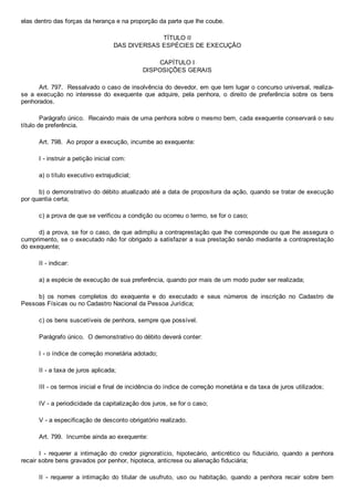 elas dentro das forças da herança e na proporção da parte que lhe coube.
TÍTULO II
DAS DIVERSAS ESPÉCIES DE EXECUÇÃO
CAPÍTULO I
DISPOSIÇÕES GERAIS
Art. 797.  Ressalvado o caso de insolvência do devedor, em que tem lugar o concurso universal, realiza­
se  a  execução  no  interesse  do  exequente  que  adquire,  pela  penhora,  o  direito  de  preferência  sobre  os  bens
penhorados.
Parágrafo único.  Recaindo mais de uma penhora sobre o mesmo bem, cada exequente conservará o seu
título de preferência.
Art. 798.  Ao propor a execução, incumbe ao exequente:
I ­ instruir a petição inicial com:
a) o título executivo extrajudicial;
b) o demonstrativo do débito atualizado até a data de propositura da ação, quando se tratar de execução
por quantia certa;
c) a prova de que se verificou a condição ou ocorreu o termo, se for o caso;
d) a prova, se for o caso, de que adimpliu a contraprestação que lhe corresponde ou que lhe assegura o
cumprimento, se o executado não for obrigado a satisfazer a sua prestação senão mediante a contraprestação
do exequente;
II ­ indicar:
a) a espécie de execução de sua preferência, quando por mais de um modo puder ser realizada;
b)  os  nomes  completos  do  exequente  e  do  executado  e  seus  números  de  inscrição  no  Cadastro  de
Pessoas Físicas ou no Cadastro Nacional da Pessoa Jurídica;
c) os bens suscetíveis de penhora, sempre que possível.
Parágrafo único.  O demonstrativo do débito deverá conter:
I ­ o índice de correção monetária adotado;
II ­ a taxa de juros aplicada;
III ­ os termos inicial e final de incidência do índice de correção monetária e da taxa de juros utilizados;
IV ­ a periodicidade da capitalização dos juros, se for o caso;
V ­ a especificação de desconto obrigatório realizado.
Art. 799.  Incumbe ainda ao exequente:
I  ­  requerer  a  intimação  do  credor  pignoratício,  hipotecário,  anticrético  ou  fiduciário,  quando  a  penhora
recair sobre bens gravados por penhor, hipoteca, anticrese ou alienação fiduciária;
II  ­  requerer  a  intimação  do  titular  de  usufruto,  uso  ou  habitação,  quando  a  penhora  recair  sobre  bem
 