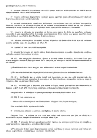 gravado por usufruto, uso ou habitação;
III ­ requerer a intimação do promitente comprador, quando a penhora recair sobre bem em relação ao qual
haja promessa de compra e venda registrada;
IV ­ requerer a intimação do promitente vendedor, quando a penhora recair sobre direito aquisitivo derivado
de promessa de compra e venda registrada;
V ­ requerer a intimação do superficiário, enfiteuta  ou  concessionário,  em  caso  de  direito  de  superfície,
enfiteuse,  concessão  de  uso  especial  para  fins  de  moradia  ou  concessão  de  direito  real  de  uso,  quando  a
penhora recair sobre imóvel submetido ao regime do direito de superfície, enfiteuse ou concessão;
VI  ­  requerer  a  intimação  do  proprietário  de  terreno  com  regime  de  direito  de  superfície,  enfiteuse,
concessão de uso especial para fins de moradia ou concessão de direito real de uso, quando a penhora  recair
sobre direitos do superficiário, do enfiteuta ou do concessionário;
VII ­ requerer a intimação da sociedade, no caso  de  penhora  de  quota  social  ou  de  ação  de  sociedade
anônima fechada, para o fim previsto no art. 876, § 7o;
VIII ­ pleitear, se for o caso, medidas urgentes;
IX ­ proceder à averbação em registro público do ato de propositura da execução e dos atos de constrição
realizados, para conhecimento de terceiros.
Art.  800.    Nas  obrigações  alternativas,  quando  a  escolha  couber  ao  devedor,  esse  será  citado  para
exercer a opção e realizar a prestação dentro de 10 (dez) dias, se outro prazo não lhe foi determinado em lei ou
em contrato.
§ 1o Devolver­se­á ao credor a opção, se o devedor não a exercer no prazo determinado.
§ 2o A escolha será indicada na petição inicial da execução quando couber ao credor exercê­la.
Art.  801.    Verificando  que  a  petição  inicial  está  incompleta  ou  que  não  está  acompanhada  dos
documentos indispensáveis à propositura da execução, o juiz determinará que o exequente a corrija, no prazo de
15 (quinze) dias, sob pena de indeferimento.
Art.  802.    Na  execução,  o  despacho  que  ordena  a  citação,  desde  que  realizada  em  observância  ao
disposto no § 2o do art. 240, interrompe a prescrição, ainda que proferido por juízo incompetente.
Parágrafo único.  A interrupção da prescrição retroagirá à data de propositura da ação.
Art. 803.  É nula a execução se:
I ­ o título executivo extrajudicial não corresponder a obrigação certa, líquida e exigível;
II ­ o executado não for regularmente citado;
III ­ for instaurada antes de se verificar a condição ou de ocorrer o termo.
Parágrafo  único.    A  nulidade  de  que  cuida  este  artigo  será  pronunciada  pelo  juiz,  de  ofício  ou  a
requerimento da parte, independentemente de embargos à execução.
Art.  804.    A  alienação  de  bem  gravado  por  penhor,  hipoteca  ou  anticrese  será  ineficaz  em  relação  ao
credor pignoratício, hipotecário ou anticrético não intimado.
§ 1o A alienação de bem objeto de promessa de compra e venda ou de cessão registrada será ineficaz em
relação ao promitente comprador ou ao cessionário não intimado.
 