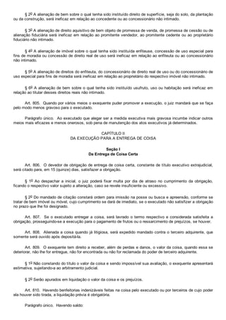 § 2o A alienação de bem sobre o qual tenha sido instituído direito de superfície, seja do solo, da plantação
ou da construção, será ineficaz em relação ao concedente ou ao concessionário não intimado.
§ 3o A alienação de direito aquisitivo de bem objeto de promessa de venda, de promessa de cessão ou de
alienação fiduciária será ineficaz em relação ao promitente vendedor, ao promitente cedente ou ao proprietário
fiduciário não intimado.
§ 4o A alienação de imóvel sobre o qual tenha sido instituída enfiteuse, concessão de uso especial para
fins de moradia ou concessão de direito real de uso será ineficaz em relação ao enfiteuta ou ao concessionário
não intimado.
§ 5o A alienação de direitos do enfiteuta, do concessionário de direito real de uso ou do concessionário de
uso especial para fins de moradia será ineficaz em relação ao proprietário do respectivo imóvel não intimado.
§ 6o A alienação de bem sobre o qual tenha sido instituído usufruto, uso ou habitação será ineficaz em
relação ao titular desses direitos reais não intimado.
Art. 805.  Quando por vários meios o exequente puder promover a execução, o juiz mandará que se faça
pelo modo menos gravoso para o executado.
Parágrafo único.  Ao executado que alegar ser a medida executiva mais gravosa incumbe indicar outros
meios mais eficazes e menos onerosos, sob pena de manutenção dos atos executivos já determinados.
CAPÍTULO II
DA EXECUÇÃO PARA A ENTREGA DE COISA
Seção I
Da Entrega de Coisa Certa
Art. 806.  O devedor de obrigação de entrega de coisa certa, constante de título executivo extrajudicial,
será citado para, em 15 (quinze) dias, satisfazer a obrigação.
§  1o  Ao  despachar  a  inicial,  o  juiz  poderá  fixar  multa  por  dia  de  atraso  no  cumprimento  da  obrigação,
ficando o respectivo valor sujeito a alteração, caso se revele insuficiente ou excessivo.
§ 2o Do mandado de citação constará ordem para imissão na posse ou busca e apreensão, conforme se
tratar de bem imóvel ou móvel, cujo cumprimento se dará de imediato, se o executado não satisfizer a obrigação
no prazo que lhe foi designado.
Art.  807.    Se  o  executado  entregar  a  coisa,  será  lavrado  o  termo  respectivo  e  considerada  satisfeita  a
obrigação, prosseguindo­se a execução para o pagamento de frutos ou o ressarcimento de prejuízos, se houver.
Art. 808.  Alienada a coisa quando já litigiosa, será expedido mandado contra o terceiro adquirente, que
somente será ouvido após depositá­la.
Art. 809.  O exequente tem direito a receber, além de perdas e danos, o valor da coisa, quando essa se
deteriorar, não lhe for entregue, não for encontrada ou não for reclamada do poder de terceiro adquirente.
§ 1o Não constando do título o valor da coisa e sendo impossível sua avaliação, o exequente apresentará
estimativa, sujeitando­a ao arbitramento judicial.
§ 2o Serão apurados em liquidação o valor da coisa e os prejuízos.
Art. 810.  Havendo benfeitorias indenizáveis feitas na coisa pelo executado ou por terceiros de cujo poder
ela houver sido tirada, a liquidação prévia é obrigatória.
Parágrafo único.  Havendo saldo:
 