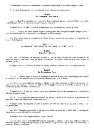 I ­ em favor do executado ou de terceiros, o exequente o depositará ao requerer a entrega da coisa;
II ­ em favor do exequente, esse poderá cobrá­lo nos autos do mesmo processo.
Seção II
Da Entrega de Coisa Incerta
Art. 811.  Quando a execução recair sobre coisa determinada pelo gênero e pela quantidade, o executado
será citado para entregá­la individualizada, se lhe couber a escolha.
Parágrafo único.  Se a escolha couber ao exequente, esse deverá indicá­la na petição inicial.
Art. 812.  Qualquer das partes poderá, no prazo de 15 (quinze) dias, impugnar a escolha feita pela outra, e
o juiz decidirá de plano ou, se necessário, ouvindo perito de sua nomeação.
Art.  813.    Aplicar­se­ão  à  execução  para  entrega  de  coisa  incerta,  no  que  couber,  as  disposições  da
Seção I deste Capítulo.
CAPÍTULO III
DA EXECUÇÃO DAS OBRIGAÇÕES DE FAZER OU DE NÃO FAZER
Seção I
Disposições Comuns
Art.  814.    Na  execução  de  obrigação  de  fazer  ou  de  não  fazer  fundada  em  título  extrajudicial,  ao
despachar a inicial, o juiz fixará multa por período de atraso no cumprimento da obrigação e a data a partir da
qual será devida.
Parágrafo único.  Se o valor da multa estiver previsto no título e for excessivo, o juiz poderá reduzi­lo.
Seção II
Da Obrigação de Fazer
Art. 815.  Quando o objeto da execução for obrigação de fazer, o executado será citado para satisfazê­la
no prazo que o juiz lhe designar, se outro não estiver determinado no título executivo.
Art.  816.    Se  o  executado  não  satisfizer  a  obrigação  no  prazo  designado,  é  lícito  ao  exequente,  nos
próprios  autos  do  processo,  requerer  a  satisfação  da  obrigação  à  custa  do  executado  ou  perdas  e  danos,
hipótese em que se converterá em indenização.
Parágrafo único.  O valor das perdas e danos será apurado em liquidação, seguindo­se a execução para
cobrança de quantia certa.
Art.  817.    Se  a  obrigação  puder  ser  satisfeita  por  terceiro,  é  lícito  ao  juiz  autorizar,  a  requerimento  do
exequente, que aquele a satisfaça à custa do executado.
Parágrafo único.  O exequente adiantará as quantias previstas na proposta que, ouvidas as partes, o juiz
houver aprovado.
Art.  818.    Realizada  a  prestação,  o  juiz  ouvirá  as  partes  no  prazo  de  10  (dez)  dias  e,  não  havendo
impugnação, considerará satisfeita a obrigação.
Parágrafo único.  Caso haja impugnação, o juiz a decidirá.
Art. 819.  Se o terceiro contratado não realizar a prestação no prazo ou se o fizer de modo incompleto ou
defeituoso, poderá o exequente requerer ao juiz, no prazo de 15 (quinze) dias, que o autorize a concluí­la ou a
repará­la à custa do contratante.
 