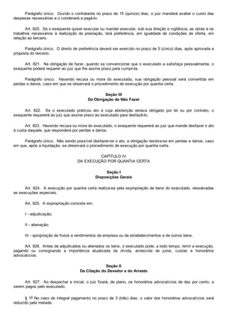 Parágrafo único.  Ouvido o contratante no prazo de 15 (quinze) dias, o juiz mandará avaliar o custo das
despesas necessárias e o condenará a pagá­lo.
Art. 820.  Se o exequente quiser executar ou mandar executar, sob sua direção e vigilância, as obras e os
trabalhos  necessários  à  realização  da  prestação,  terá  preferência,  em  igualdade  de  condições  de  oferta,  em
relação ao terceiro.
Parágrafo único.  O direito de preferência deverá ser exercido no prazo de 5 (cinco) dias, após aprovada a
proposta do terceiro.
Art. 821.  Na obrigação de fazer, quando se convencionar que o executado a satisfaça pessoalmente, o
exequente poderá requerer ao juiz que lhe assine prazo para cumpri­la.
Parágrafo  único.    Havendo  recusa  ou  mora  do  executado,  sua  obrigação  pessoal  será  convertida  em
perdas e danos, caso em que se observará o procedimento de execução por quantia certa.
Seção III
Da Obrigação de Não Fazer
Art.  822.    Se  o  executado  praticou  ato  a  cuja  abstenção  estava  obrigado  por  lei  ou  por  contrato,  o
exequente requererá ao juiz que assine prazo ao executado para desfazê­lo.
Art. 823.  Havendo recusa ou mora do executado, o exequente requererá ao juiz que mande desfazer o ato
à custa daquele, que responderá por perdas e danos.
Parágrafo único.  Não sendo possível desfazer­se o ato, a obrigação resolve­se em perdas e danos, caso
em que, após a liquidação, se observará o procedimento de execução por quantia certa.
CAPÍTULO IV
DA EXECUÇÃO POR QUANTIA CERTA
Seção I
Disposições Gerais
Art. 824.  A execução por quantia certa realiza­se pela expropriação de bens do executado, ressalvadas
as execuções especiais.
Art. 825.  A expropriação consiste em:
I ­ adjudicação;
II ­ alienação;
III ­ apropriação de frutos e rendimentos de empresa ou de estabelecimentos e de outros bens.
Art. 826.  Antes de adjudicados ou alienados os bens, o executado pode, a todo tempo, remir a execução,
pagando  ou  consignando  a  importância  atualizada  da  dívida,  acrescida  de  juros,  custas  e  honorários
advocatícios.
Seção II
Da Citação do Devedor e do Arresto
Art. 827.  Ao despachar a inicial, o juiz fixará, de plano, os honorários advocatícios de dez por cento, a
serem pagos pelo executado.
§ 1o No caso de integral pagamento no prazo de 3 (três) dias, o valor dos honorários advocatícios será
reduzido pela metade.
 