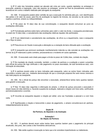 §  2o  O  valor  dos  honorários  poderá  ser  elevado  até  vinte  por  cento,  quando  rejeitados  os  embargos  à
execução, podendo a majoração, caso não opostos os embargos, ocorrer ao final do procedimento  executivo,
levando­se em conta o trabalho realizado pelo advogado do exequente.
Art. 828.  O exequente poderá obter certidão de que a execução foi admitida pelo juiz, com identificação
das partes e do valor da causa, para fins de averbação no registro de imóveis, de veículos ou de outros bens
sujeitos a penhora, arresto ou indisponibilidade.
§  1o  No  prazo  de  10  (dez)  dias  de  sua  concretização,  o  exequente  deverá  comunicar  ao  juízo  as
averbações efetivadas.
§ 2o Formalizada penhora sobre bens suficientes para cobrir o valor da dívida, o exequente providenciará,
no prazo de 10 (dez) dias, o cancelamento das averbações relativas àqueles não penhorados.
§ 3o O juiz determinará o cancelamento das averbações, de ofício ou a requerimento, caso o exequente
não o faça no prazo.
§ 4o Presume­se em fraude à execução a alienação ou a oneração de bens efetuada após a averbação.
§ 5o O exequente que promover averbação manifestamente indevida ou não cancelar as averbações nos
termos do § 2o indenizará a parte contrária, processando­se o incidente em autos apartados.
Art. 829.  O executado será citado para pagar a dívida no prazo de 3 (três) dias, contado da citação.
§ 1o Do mandado de citação constarão, também, a ordem de penhora e a avaliação a serem cumpridas
pelo oficial de justiça tão logo verificado o não pagamento no prazo assinalado, de tudo lavrando­se auto, com
intimação do executado.
§ 2o  A  penhora  recairá  sobre  os  bens  indicados  pelo  exequente,  salvo  se  outros  forem  indicados  pelo
executado e aceitos pelo juiz, mediante demonstração de que a constrição proposta lhe será menos onerosa e
não trará prejuízo ao exequente.
Art. 830.  Se o oficial de  justiça  não  encontrar  o  executado,  arrestar­lhe­á  tantos  bens  quantos  bastem
para garantir a execução.
§ 1o  Nos  10  (dez)  dias  seguintes  à  efetivação  do  arresto,  o  oficial  de  justiça  procurará  o  executado  2
(duas) vezes em dias distintos e, havendo suspeita de ocultação, realizará a citação com hora certa, certificando
pormenorizadamente o ocorrido.
§ 2o  Incumbe  ao  exequente  requerer  a  citação  por  edital,  uma  vez  frustradas  a  pessoal  e  a  com  hora
certa.
§ 3o Aperfeiçoada a citação e transcorrido o prazo de pagamento, o arresto converter­se­á em penhora,
independentemente de termo.
Seção III
Da Penhora, do Depósito e da Avaliação
Subseção I
Do Objeto da Penhora
Art.  831.    A  penhora  deverá  recair  sobre  tantos  bens  quantos  bastem  para  o  pagamento  do  principal
atualizado, dos juros, das custas e dos honorários advocatícios.
Art. 832.  Não estão sujeitos à execução os bens que a lei considera impenhoráveis ou inalienáveis.
 
