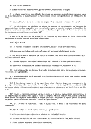 Art. 833.  São impenhoráveis:
I ­ os bens inalienáveis e os declarados, por ato voluntário, não sujeitos à execução;
II ­ os móveis, os pertences e as utilidades domésticas que guarnecem a residência do executado, salvo
os de elevado valor ou os que ultrapassem as necessidades comuns correspondentes a um médio padrão de
vida;
III ­ os vestuários, bem como os pertences de uso pessoal do executado, salvo se de elevado valor;
IV  ­  os  vencimentos,  os  subsídios,  os  soldos,  os  salários,  as  remunerações,  os  proventos  de
aposentadoria, as pensões, os pecúlios  e  os  montepios,  bem  como  as  quantias  recebidas  por  liberalidade  de
terceiro  e  destinadas  ao  sustento  do  devedor  e  de  sua  família,  os  ganhos  de  trabalhador  autônomo  e  os
honorários de profissional liberal, ressalvado o § 2o;
V  ­  os  livros,  as  máquinas,  as  ferramentas,  os  utensílios,  os  instrumentos  ou  outros  bens  móveis
necessários ou úteis ao exercício da profissão do executado;
VI ­ o seguro de vida;
VII ­ os materiais necessários para obras em andamento, salvo se essas forem penhoradas;
VIII ­ a pequena propriedade rural, assim definida em lei, desde que trabalhada pela família;
IX  ­  os  recursos  públicos  recebidos  por  instituições  privadas  para  aplicação  compulsória  em  educação,
saúde ou assistência social;
X ­ a quantia depositada em caderneta de poupança, até o limite de 40 (quarenta) salários­mínimos;
XI ­ os recursos públicos do fundo partidário recebidos por partido político, nos termos da lei;
XII ­ os créditos oriundos de alienação de unidades imobiliárias, sob regime de incorporação imobiliária,
vinculados à execução da obra.
§ 1o A impenhorabilidade não é oponível à execução de dívida relativa ao próprio bem, inclusive àquela
contraída para sua aquisição.
§ 2o  O  disposto  nos  incisos  IV  e  X  do  caput  não  se  aplica  à  hipótese  de  penhora  para  pagamento  de
prestação  alimentícia,  independentemente  de  sua  origem,  bem  como  às  importâncias  excedentes  a  50
(cinquenta) salários­mínimos mensais, devendo a constrição observar o disposto no art. 528, § 8o, e no art. 529,
§ 3o.
§ 3o Incluem­se na impenhorabilidade prevista no inciso V do caput os equipamentos, os implementos e
as máquinas agrícolas pertencentes a pessoa física ou a empresa individual produtora rural, exceto quando tais
bens  tenham  sido  objeto  de  financiamento  e  estejam  vinculados  em  garantia  a  negócio  jurídico  ou  quando
respondam por dívida de natureza alimentar, trabalhista ou previdenciária. 
Art.  834.    Podem  ser  penhorados,  à  falta  de  outros  bens,  os  frutos  e  os  rendimentos  dos  bens
inalienáveis.
Art. 835.  A penhora observará, preferencialmente, a seguinte ordem:
I ­ dinheiro, em espécie ou em depósito ou aplicação em instituição financeira;
II ­ títulos da dívida pública da União, dos Estados e do Distrito Federal com cotação em mercado;
III ­ títulos e valores mobiliários com cotação em mercado;
 