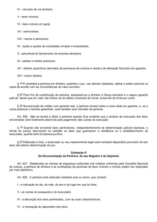 IV ­ veículos de via terrestre;
V ­ bens imóveis;
VI ­ bens móveis em geral;
VII ­ semoventes;
VIII ­ navios e aeronaves;
IX ­ ações e quotas de sociedades simples e empresárias;
X ­ percentual do faturamento de empresa devedora;
XI ­ pedras e metais preciosos;
XII ­ direitos aquisitivos derivados de promessa de compra e venda e de alienação fiduciária em garantia;
XIII ­ outros direitos.
§ 1o É prioritária a penhora em dinheiro, podendo o juiz, nas demais hipóteses, alterar a ordem prevista no
caput de acordo com as circunstâncias do caso concreto.
§ 2o Para fins de substituição da penhora, equiparam­se a dinheiro a fiança bancária e o seguro garantia
judicial, desde que em valor não inferior ao do débito constante da inicial, acrescido de trinta por cento.
§ 3o Na execução de crédito com garantia real, a penhora recairá sobre a coisa dada em garantia, e, se a
coisa pertencer a terceiro garantidor, este também será intimado da penhora.
Art. 836.  Não se levará a efeito a penhora quando ficar evidente que o produto da execução dos bens
encontrados será totalmente absorvido pelo pagamento das custas da execução.
§ 1o Quando não encontrar bens  penhoráveis,  independentemente  de  determinação  judicial  expressa,  o
oficial  de  justiça  descreverá  na  certidão  os  bens  que  guarnecem  a  residência  ou  o  estabelecimento  do
executado, quando este for pessoa jurídica.
§ 2o Elaborada a lista, o executado ou seu representante legal será nomeado depositário provisório de tais
bens até ulterior determinação do juiz.
Subseção II
Da Documentação da Penhora, de seu Registro e do Depósito
Art. 837.  Obedecidas as normas de segurança instituídas sob critérios uniformes pelo Conselho Nacional
de Justiça, a penhora de dinheiro e as averbações de penhoras de bens imóveis e móveis podem ser realizadas
por meio eletrônico.
Art. 838.  A penhora será realizada mediante auto ou termo, que conterá:
I ­ a indicação do dia, do mês, do ano e do lugar em que foi feita;
II ­ os nomes do exequente e do executado;
III ­ a descrição dos bens penhorados, com as suas características;
IV ­ a nomeação do depositário dos bens.
 