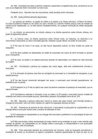 Art. 839.  Considerar­se­á feita a penhora mediante a apreensão e o depósito dos bens, lavrando­se um só
auto se as diligências forem concluídas no mesmo dia.
Parágrafo único.  Havendo mais de uma penhora, serão lavrados autos individuais.
Art. 840.  Serão preferencialmente depositados:
I ­ as quantias em dinheiro, os papéis de crédito e as pedras e os metais preciosos, no Banco do Brasil,
na Caixa Econômica Federal ou em banco do qual o Estado ou o Distrito Federal possua mais da metade do
capital social integralizado, ou, na falta desses estabelecimentos, em qualquer instituição de crédito designada
pelo juiz;
II ­ os móveis, os semoventes, os imóveis urbanos e os direitos aquisitivos sobre imóveis urbanos, em
poder do depositário judicial;
III  ­  os  imóveis  rurais,  os  direitos  aquisitivos  sobre  imóveis  rurais,  as  máquinas,  os  utensílios  e  os
instrumentos necessários ou úteis à atividade agrícola, mediante caução idônea, em poder do executado.
§  1o  No  caso  do  inciso  II  do  caput,  se  não  houver  depositário  judicial,  os  bens  ficarão  em  poder  do
exequente.
§ 2o Os bens poderão ser depositados em poder do executado nos casos de difícil remoção ou quando
anuir o exequente.
§ 3o As joias, as pedras e os objetos preciosos deverão ser depositados com registro do valor estimado
de resgate.
Art.  841.    Formalizada  a  penhora  por  qualquer  dos  meios  legais,  dela  será  imediatamente  intimado  o
executado.
§ 1o A intimação da penhora será feita ao advogado do executado ou à sociedade de advogados a que
aquele pertença.
§  2o  Se  não  houver  constituído  advogado  nos  autos,  o  executado  será  intimado  pessoalmente,  de
preferência por via postal.
§ 3o O disposto no § 1o não se aplica aos casos de penhora realizada na presença do executado, que se
reputa intimado.
§ 4o Considera­se realizada a intimação a que se refere o § 2o quando o executado houver mudado  de
endereço sem prévia comunicação ao juízo, observado o disposto no parágrafo único do art. 274.
Art.  842.    Recaindo  a  penhora  sobre  bem  imóvel  ou  direito  real  sobre  imóvel,  será  intimado  também  o
cônjuge do executado, salvo se forem casados em regime de separação absoluta de bens.
Art. 843.  Tratando­se de penhora de bem indivisível, o equivalente à quota­parte do coproprietário ou do
cônjuge alheio à execução recairá sobre o produto da alienação do bem.
§ 1o É reservada ao coproprietário ou ao cônjuge não executado a preferência na arrematação do bem em
igualdade de condições.
§ 2o Não será levada a efeito expropriação por preço inferior ao da avaliação na qual o valor auferido seja
incapaz  de  garantir,  ao  coproprietário  ou  ao  cônjuge  alheio  à  execução,  o  correspondente  à  sua  quota­parte
calculado sobre o valor da avaliação.
Art.  844.    Para  presunção  absoluta  de  conhecimento  por  terceiros,  cabe  ao  exequente  providenciar  a
averbação  do  arresto  ou  da  penhora  no  registro  competente,  mediante  apresentação  de  cópia  do  auto  ou  do
 