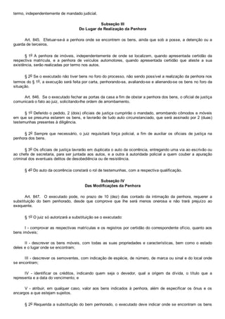 termo, independentemente de mandado judicial.
Subseção III
Do Lugar de Realização da Penhora
Art. 845.  Efetuar­se­á a penhora onde se encontrem os bens, ainda que sob a posse, a detenção ou a
guarda de terceiros.
§ 1o  A  penhora  de  imóveis,  independentemente  de  onde  se  localizem,  quando  apresentada  certidão  da
respectiva  matrícula,  e  a  penhora  de  veículos  automotores,  quando  apresentada  certidão  que  ateste  a  sua
existência, serão realizadas por termo nos autos.
§ 2o Se o executado não tiver bens no foro do processo, não sendo possível a realização da penhora nos
termos do § 1o, a execução será feita por carta, penhorando­se, avaliando­se e alienando­se os bens no foro da
situação.
Art. 846.  Se o executado fechar as portas da casa a fim de obstar a penhora dos bens, o oficial de justiça
comunicará o fato ao juiz, solicitando­lhe ordem de arrombamento.
§ 1o Deferido o pedido, 2 (dois) oficiais de justiça cumprirão o mandado, arrombando cômodos e móveis
em que se presuma estarem os bens, e lavrarão de tudo auto circunstanciado, que será assinado por 2 (duas)
testemunhas presentes à diligência.
§ 2o  Sempre  que  necessário,  o  juiz  requisitará  força  policial,  a  fim  de  auxiliar  os  oficiais  de  justiça  na
penhora dos bens.
§ 3o Os oficiais de justiça lavrarão em duplicata o auto da ocorrência, entregando uma via ao escrivão ou
ao chefe  de  secretaria,  para  ser  juntada  aos  autos,  e  a  outra  à  autoridade  policial  a  quem  couber  a  apuração
criminal dos eventuais delitos de desobediência ou de resistência.
§ 4o Do auto da ocorrência constará o rol de testemunhas, com a respectiva qualificação.
Subseção IV
Das Modificações da Penhora
Art.  847.    O  executado  pode,  no  prazo  de  10  (dez)  dias  contado  da  intimação  da  penhora,  requerer  a
substituição  do  bem  penhorado,  desde  que  comprove  que  lhe  será  menos  onerosa  e  não  trará  prejuízo  ao
exequente.
§ 1o O juiz só autorizará a substituição se o executado:
I ­ comprovar as respectivas matrículas e os registros por certidão do correspondente ofício, quanto aos
bens imóveis;
II ­ descrever os bens móveis, com todas as suas  propriedades  e  características,  bem  como  o  estado
deles e o lugar onde se encontram;
III ­ descrever os semoventes, com indicação de espécie, de número, de marca ou sinal e do local onde
se encontram;
IV  ­  identificar  os  créditos,  indicando  quem  seja  o  devedor,  qual  a  origem  da  dívida,  o  título  que  a
representa e a data do vencimento; e
V  ­  atribuir,  em  qualquer  caso,  valor  aos  bens  indicados  à  penhora,  além  de  especificar  os  ônus  e  os
encargos a que estejam sujeitos.
§ 2o Requerida a substituição do bem penhorado, o executado deve indicar onde se encontram os bens
 