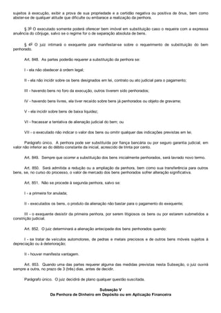 sujeitos  à  execução,  exibir  a  prova  de  sua  propriedade  e  a  certidão  negativa  ou  positiva  de  ônus,  bem  como
abster­se de qualquer atitude que dificulte ou embarace a realização da penhora.
§ 3o O executado somente poderá oferecer bem imóvel em substituição caso o requeira com a expressa
anuência do cônjuge, salvo se o regime for o de separação absoluta de bens.
§  4o  O  juiz  intimará  o  exequente  para  manifestar­se  sobre  o  requerimento  de  substituição  do  bem
penhorado.
Art. 848.  As partes poderão requerer a substituição da penhora se:
I ­ ela não obedecer à ordem legal;
II ­ ela não incidir sobre os bens designados em lei, contrato ou ato judicial para o pagamento;
III ­ havendo bens no foro da execução, outros tiverem sido penhorados;
IV ­ havendo bens livres, ela tiver recaído sobre bens já penhorados ou objeto de gravame;
V ­ ela incidir sobre bens de baixa liquidez;
VI ­ fracassar a tentativa de alienação judicial do bem; ou
VII ­ o executado não indicar o valor dos bens ou omitir qualquer das indicações previstas em lei.
Parágrafo único.  A penhora pode ser substituída por fiança bancária ou por seguro garantia judicial, em
valor não inferior ao do débito constante da inicial, acrescido de trinta por cento.
Art. 849.  Sempre que ocorrer a substituição dos bens inicialmente penhorados, será lavrado novo termo.
Art. 850.  Será admitida a redução ou a ampliação da penhora, bem como sua transferência para outros
bens, se, no curso do processo, o valor de mercado dos bens penhorados sofrer alteração significativa.
Art. 851.  Não se procede à segunda penhora, salvo se:
I ­ a primeira for anulada;
II ­ executados os bens, o produto da alienação não bastar para o pagamento do exequente;
III ­ o exequente desistir da primeira penhora, por serem litigiosos os bens ou por estarem submetidos a
constrição judicial.
Art. 852.  O juiz determinará a alienação antecipada dos bens penhorados quando:
I ­ se tratar de veículos automotores, de pedras e metais preciosos e de outros bens móveis sujeitos à
depreciação ou à deterioração;
II ­ houver manifesta vantagem.
Art. 853.  Quando uma das partes requerer alguma das medidas previstas nesta Subseção, o juiz ouvirá
sempre a outra, no prazo de 3 (três) dias, antes de decidir.
Parágrafo único.  O juiz decidirá de plano qualquer questão suscitada.
Subseção V
Da Penhora de Dinheiro em Depósito ou em Aplicação Financeira
 