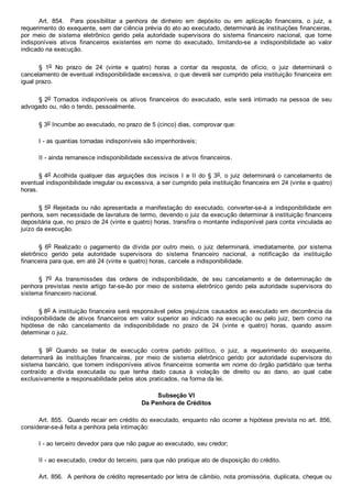 Art.  854.    Para  possibilitar  a  penhora  de  dinheiro  em  depósito  ou  em  aplicação  financeira,  o  juiz,  a
requerimento do exequente, sem dar ciência prévia do ato ao executado, determinará às instituições financeiras,
por  meio  de  sistema  eletrônico  gerido  pela  autoridade  supervisora  do  sistema  financeiro  nacional,  que  torne
indisponíveis  ativos  financeiros  existentes  em  nome  do  executado,  limitando­se  a  indisponibilidade  ao  valor
indicado na execução.
§  1o  No  prazo  de  24  (vinte  e  quatro)  horas  a  contar  da  resposta,  de  ofício,  o  juiz  determinará  o
cancelamento de eventual indisponibilidade excessiva, o que deverá ser cumprido pela instituição financeira em
igual prazo.
§ 2o  Tornados  indisponíveis  os  ativos  financeiros  do  executado,  este  será  intimado  na  pessoa  de  seu
advogado ou, não o tendo, pessoalmente.
§ 3o Incumbe ao executado, no prazo de 5 (cinco) dias, comprovar que:
I ­ as quantias tornadas indisponíveis são impenhoráveis;
II ­ ainda remanesce indisponibilidade excessiva de ativos financeiros.
§ 4o Acolhida qualquer das arguições  dos  incisos  I  e  II  do  §  3o,  o  juiz  determinará  o  cancelamento  de
eventual indisponibilidade irregular ou excessiva, a ser cumprido pela instituição financeira em 24 (vinte e quatro)
horas.
§ 5o Rejeitada ou não apresentada  a  manifestação  do  executado,  converter­se­á  a  indisponibilidade  em
penhora, sem necessidade de lavratura de termo, devendo o juiz da execução determinar à instituição financeira
depositária que, no prazo de 24 (vinte e quatro) horas, transfira o montante indisponível para conta vinculada ao
juízo da execução.
§  6o  Realizado  o  pagamento  da  dívida  por  outro  meio,  o  juiz  determinará,  imediatamente,  por  sistema
eletrônico  gerido  pela  autoridade  supervisora  do  sistema  financeiro  nacional,  a  notificação  da  instituição
financeira para que, em até 24 (vinte e quatro) horas, cancele a indisponibilidade.
§  7o  As  transmissões  das  ordens  de  indisponibilidade,  de  seu  cancelamento  e  de  determinação  de
penhora previstas  neste  artigo  far­se­ão  por  meio  de  sistema  eletrônico  gerido  pela  autoridade  supervisora  do
sistema financeiro nacional.
§ 8o A instituição financeira será responsável pelos prejuízos causados ao executado em decorrência da
indisponibilidade  de  ativos  financeiros  em  valor  superior  ao  indicado  na  execução  ou  pelo  juiz,  bem  como  na
hipótese  de  não  cancelamento  da  indisponibilidade  no  prazo  de  24  (vinte  e  quatro)  horas,  quando  assim
determinar o juiz.
§  9o  Quando  se  tratar  de  execução  contra  partido  político,  o  juiz,  a  requerimento  do  exequente,
determinará  às  instituições  financeiras,  por  meio  de  sistema  eletrônico  gerido  por  autoridade  supervisora  do
sistema bancário, que tornem indisponíveis ativos financeiros somente em nome do órgão partidário que tenha
contraído  a  dívida  executada  ou  que  tenha  dado  causa  à  violação  de  direito  ou  ao  dano,  ao  qual  cabe
exclusivamente a responsabilidade pelos atos praticados, na forma da lei.
Subseção VI
Da Penhora de Créditos
Art. 855.  Quando recair em crédito do executado, enquanto não ocorrer a hipótese prevista no art. 856,
considerar­se­á feita a penhora pela intimação:
I ­ ao terceiro devedor para que não pague ao executado, seu credor;
II ­ ao executado, credor do terceiro, para que não pratique ato de disposição do crédito.
Art. 856.  A penhora de crédito representado por letra de câmbio, nota promissória, duplicata, cheque ou
 