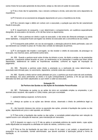 outros títulos far­se­á pela apreensão do documento, esteja ou não este em poder do executado.
§ 1o Se o título não for apreendido, mas o terceiro confessar a dívida, será este tido como depositário da
importância.
§ 2o O terceiro só se exonerará da obrigação depositando em juízo a importância da dívida.
§ 3o Se o terceiro negar o débito em conluio com o executado, a quitação que este lhe der caracterizará
fraude à execução.
§  4o  A  requerimento  do  exequente,  o  juiz  determinará  o  comparecimento,  em  audiência  especialmente
designada, do executado e do terceiro, a fim de lhes tomar os depoimentos.
Art. 857.  Feita a penhora em direito e ação do executado, e não tendo ele oferecido embargos ou sendo
estes rejeitados, o exequente ficará sub­rogado nos direitos do executado até a concorrência de seu crédito.
§ 1o O exequente pode preferir, em vez da sub­rogação, a alienação judicial do direito penhorado, caso em
que declarará sua vontade no prazo de 10 (dez) dias contado da realização da penhora.
§ 2o A sub­rogação não impede o sub­rogado, se não receber o crédito do executado, de prosseguir na
execução, nos mesmos autos, penhorando outros bens.
Art. 858.  Quando a penhora recair sobre dívidas de dinheiro a juros, de direito a rendas ou de prestações
periódicas, o exequente poderá levantar os juros, os rendimentos ou as prestações à medida que forem sendo
depositados,  abatendo­se  do  crédito  as  importâncias  recebidas,  conforme  as  regras  de  imputação  do
pagamento.
Art.  859.    Recaindo  a  penhora  sobre  direito  a  prestação  ou  a  restituição  de  coisa  determinada,  o
executado será intimado para, no vencimento, depositá­la, correndo sobre ela a execução.
Art. 860.  Quando o direito estiver sendo pleiteado em juízo, a penhora que recair sobre ele será averbada,
com  destaque,  nos  autos  pertinentes  ao  direito  e  na  ação  correspondente  à  penhora,  a  fim  de  que  esta  seja
efetivada nos bens que forem adjudicados ou que vierem a caber ao executado.
Subseção VII
Da Penhora das Quotas ou das Ações de Sociedades Personificadas
Art.  861.    Penhoradas  as  quotas  ou  as  ações  de  sócio  em  sociedade  simples  ou  empresária,  o  juiz
assinará prazo razoável, não superior a 3 (três) meses, para que a sociedade:
I ­ apresente balanço especial, na forma da lei;
II  ­  ofereça  as  quotas  ou  as  ações  aos  demais  sócios,  observado  o  direito  de  preferência  legal  ou
contratual;
III ­ não havendo interesse dos sócios na aquisição das ações, proceda à liquidação das quotas ou das
ações, depositando em juízo o valor apurado, em dinheiro.
§ 1o Para evitar a liquidação das quotas ou das ações, a sociedade poderá adquiri­las sem redução do
capital social e com utilização de reservas, para manutenção em tesouraria.
§ 2o O disposto no caput e no § 1o não se aplica  à  sociedade  anônima  de  capital  aberto,  cujas  ações
serão adjudicadas ao exequente ou alienadas em bolsa de valores, conforme o caso.
§  3o  Para  os  fins  da  liquidação  de  que  trata  o  inciso  III  do  caput,  o  juiz  poderá,  a  requerimento  do
exequente  ou  da  sociedade,  nomear  administrador,  que  deverá  submeter  à  aprovação  judicial  a  forma  de
liquidação.
 