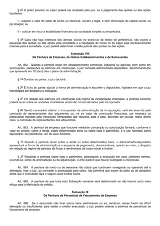 § 4o O prazo previsto no caput poderá ser ampliado pelo juiz, se o pagamento das quotas ou das ações
liquidadas:
I ­ superar o valor do saldo de lucros ou reservas, exceto a legal, e sem diminuição do capital social, ou
por doação; ou
II ­ colocar em risco a estabilidade financeira da sociedade simples ou empresária.
§  5o  Caso  não  haja  interesse  dos  demais  sócios  no  exercício  de  direito  de  preferência,  não  ocorra  a
aquisição das quotas ou das ações pela sociedade e a liquidação do inciso III do caput seja excessivamente
onerosa para a sociedade, o juiz poderá determinar o leilão judicial das quotas ou das ações.
Subseção VIII
Da Penhora de Empresa, de Outros Estabelecimentos e de Semoventes
Art. 862.  Quando a penhora recair em estabelecimento comercial, industrial ou agrícola, bem como em
semoventes, plantações ou edifícios em construção, o juiz nomeará administrador­depositário, determinando­lhe
que apresente em 10 (dez) dias o plano de administração.
§ 1o Ouvidas as partes, o juiz decidirá.
§ 2o É lícito às partes ajustar a forma de administração e escolher o depositário, hipótese em que o juiz
homologará por despacho a indicação.
§ 3o Em relação aos edifícios em construção sob regime de incorporação imobiliária, a penhora somente
poderá recair sobre as unidades imobiliárias ainda não comercializadas pelo incorporador.
§ 4o  Sendo  necessário  afastar  o  incorporador  da  administração  da  incorporação,  será  ela  exercida  pela
comissão  de  representantes  dos  adquirentes  ou,  se  se  tratar  de  construção  financiada,  por  empresa  ou
profissional  indicado  pela  instituição  fornecedora  dos  recursos  para  a  obra,  devendo  ser  ouvida,  neste  último
caso, a comissão de representantes dos adquirentes.
Art. 863.  A penhora de empresa que funcione mediante concessão ou autorização far­se­á, conforme o
valor do crédito, sobre a renda, sobre determinados bens ou sobre todo o patrimônio,  e  o  juiz  nomeará  como
depositário, de preferência, um de seus diretores.
§  1o  Quando  a  penhora  recair  sobre  a  renda  ou  sobre  determinados  bens,  o  administrador­depositário
apresentará a forma de administração e o esquema de pagamento, observando­se, quanto ao mais, o disposto
em relação ao regime de penhora de frutos e rendimentos de coisa móvel e imóvel.
§  2o  Recaindo  a  penhora  sobre  todo  o  patrimônio,  prosseguirá  a  execução  em  seus  ulteriores  termos,
ouvindo­se, antes da arrematação ou da adjudicação, o ente público que houver outorgado a concessão.
Art.  864.    A  penhora  de  navio  ou  de  aeronave  não  obsta  que  continuem  navegando  ou  operando  até  a
alienação, mas o juiz, ao conceder a autorização para tanto, não permitirá que saiam do porto ou do aeroporto
antes que o executado faça o seguro usual contra riscos.
Art.  865.    A  penhora  de  que  trata  esta  Subseção  somente  será  determinada  se  não  houver  outro  meio
eficaz para a efetivação do crédito.
Subseção IX
Da Penhora de Percentual de Faturamento de Empresa
Art.  866.    Se  o  executado  não  tiver  outros  bens  penhoráveis  ou  se,  tendo­os,  esses  forem  de  difícil
alienação  ou  insuficientes  para  saldar  o  crédito  executado,  o  juiz  poderá  ordenar  a  penhora  de  percentual  de
faturamento de empresa.
 