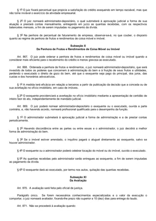 § 1o O juiz fixará percentual que propicie a satisfação do crédito exequendo em tempo razoável, mas que
não torne inviável o exercício da atividade empresarial.
§  2o  O  juiz  nomeará  administrador­depositário,  o  qual  submeterá  à  aprovação  judicial  a  forma  de  sua
atuação  e  prestará  contas  mensalmente,  entregando  em  juízo  as  quantias  recebidas,  com  os  respectivos
balancetes mensais, a fim de serem imputadas no pagamento da dívida.
§  3o  Na  penhora  de  percentual  de  faturamento  de  empresa,  observar­se­á,  no  que  couber,  o  disposto
quanto ao regime de penhora de frutos e rendimentos de coisa móvel e imóvel.
Subseção X
Da Penhora de Frutos e Rendimentos de Coisa Móvel ou Imóvel
Art.  867.    O  juiz  pode  ordenar  a  penhora  de  frutos  e  rendimentos  de  coisa  móvel  ou  imóvel  quando  a
considerar mais eficiente para o recebimento do crédito e menos gravosa ao executado.
Art. 868.  Ordenada a penhora de frutos e rendimentos, o juiz nomeará administrador­depositário, que será
investido de todos os poderes que concernem à administração do bem e à fruição de seus frutos e utilidades,
perdendo  o  executado  o  direito  de  gozo  do  bem,  até  que  o  exequente  seja  pago  do  principal,  dos  juros,  das
custas e dos honorários advocatícios.
§ 1o A medida terá eficácia em relação a terceiros a partir da publicação da decisão que a conceda ou de
sua averbação no ofício imobiliário, em caso de imóveis.
§ 2o O exequente providenciará a averbação no ofício imobiliário mediante a apresentação de certidão de
inteiro teor do ato, independentemente de mandado judicial.
Art.  869.    O  juiz  poderá  nomear  administrador­depositário  o  exequente  ou  o  executado,  ouvida  a  parte
contrária, e, não havendo acordo, nomeará profissional qualificado para o desempenho da função.
§  1o  O  administrador  submeterá  à  aprovação  judicial  a  forma  de  administração  e  a  de  prestar  contas
periodicamente.
§  2o  Havendo  discordância  entre  as  partes  ou  entre  essas  e  o  administrador,  o  juiz  decidirá  a  melhor
forma de administração do bem.
§  3o  Se  o  imóvel  estiver  arrendado,  o  inquilino  pagará  o  aluguel  diretamente  ao  exequente,  salvo  se
houver administrador.
§ 4o O exequente ou o administrador poderá celebrar locação do móvel ou do imóvel, ouvido o executado.
§ 5o As quantias recebidas pelo administrador serão entregues ao exequente, a fim de serem imputadas
ao pagamento da dívida.
§ 6o O exequente dará ao executado, por termo nos autos, quitação das quantias recebidas.
Subseção XI
Da Avaliação
Art. 870.  A avaliação será feita pelo oficial de justiça.
Parágrafo  único.    Se  forem  necessários  conhecimentos  especializados  e  o  valor  da  execução  o
comportar, o juiz nomeará avaliador, fixando­lhe prazo não superior a 10 (dez) dias para entrega do laudo.
Art. 871.  Não se procederá à avaliação quando:
 
