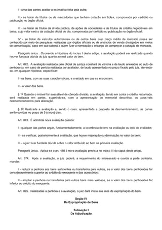 I ­ uma das partes aceitar a estimativa feita pela outra;
II  ­  se  tratar  de  títulos  ou  de  mercadorias  que  tenham  cotação  em  bolsa,  comprovada  por  certidão  ou
publicação no órgão oficial;
III ­ se tratar de títulos da dívida pública, de ações de sociedades e de títulos de crédito negociáveis em
bolsa, cujo valor será o da cotação oficial do dia, comprovada por certidão ou publicação no órgão oficial;
IV  ­  se  tratar  de  veículos  automotores  ou  de  outros  bens  cujo  preço  médio  de  mercado  possa  ser
conhecido por meio de pesquisas realizadas por órgãos oficiais ou de anúncios de venda divulgados em meios
de comunicação, caso em que caberá a quem fizer a nomeação o encargo de comprovar a cotação de mercado.
Parágrafo único.  Ocorrendo a hipótese do inciso I deste artigo, a avaliação poderá ser realizada quando
houver fundada dúvida do juiz quanto ao real valor do bem.
Art. 872.  A avaliação realizada pelo oficial de justiça constará de vistoria e de laudo anexados ao auto de
penhora ou, em caso de perícia realizada por avaliador, de laudo apresentado no prazo fixado pelo juiz, devendo­
se, em qualquer hipótese, especificar:
I ­ os bens, com as suas características, e o estado em que se encontram;
II ­ o valor dos bens.
§ 1o Quando o imóvel for suscetível de cômoda divisão, a avaliação, tendo em conta o crédito reclamado,
será  realizada  em  partes,  sugerindo­se,  com  a  apresentação  de  memorial  descritivo,  os  possíveis
desmembramentos para alienação.
§  2o  Realizada  a  avaliação  e,  sendo  o  caso,  apresentada  a  proposta  de  desmembramento,  as  partes
serão ouvidas no prazo de 5 (cinco) dias.
Art. 873.  É admitida nova avaliação quando:
I ­ qualquer das partes arguir, fundamentadamente, a ocorrência de erro na avaliação ou dolo do avaliador;
II ­ se verificar, posteriormente à avaliação, que houve majoração ou diminuição no valor do bem;
III ­ o juiz tiver fundada dúvida sobre o valor atribuído ao bem na primeira avaliação.
Parágrafo único.  Aplica­se o art. 480 à nova avaliação prevista no inciso III do caput deste artigo.
Art.  874.    Após  a  avaliação,  o  juiz  poderá,  a  requerimento  do  interessado  e  ouvida  a  parte  contrária,
mandar:
I ­ reduzir a penhora aos bens suficientes ou transferi­la para outros, se o valor dos bens penhorados for
consideravelmente superior ao crédito do exequente e dos acessórios;
II ­ ampliar a penhora ou transferi­la para outros bens mais valiosos, se o valor dos bens penhorados for
inferior ao crédito do exequente.
Art. 875.  Realizadas a penhora e a avaliação, o juiz dará início aos atos de expropriação do bem.
Seção IV
Da Expropriação de Bens
Subseção I
Da Adjudicação
 