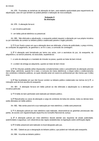 do imóvel.
Art. 878.  Frustradas as tentativas de alienação do bem, será reaberta oportunidade para requerimento de
adjudicação, caso em que também se poderá pleitear a realização de nova avaliação.
Subseção II
Da Alienação
Art. 879.  A alienação far­se­á:
I ­ por iniciativa particular;
II ­ em leilão judicial eletrônico ou presencial.
Art. 880.  Não efetivada a adjudicação, o exequente poderá requerer a alienação por sua própria iniciativa
ou por intermédio de corretor ou leiloeiro público credenciado perante o órgão judiciário.
§ 1o O juiz fixará o prazo em que a alienação deve ser efetivada, a forma de publicidade, o preço mínimo,
as condições de pagamento, as garantias e, se for o caso, a comissão de corretagem.
§  2o  A  alienação  será  formalizada  por  termo  nos  autos,  com  a  assinatura  do  juiz,  do  exequente,  do
adquirente e, se estiver presente, do executado, expedindo­se:
I ­ a carta de alienação e o mandado de imissão na posse, quando se tratar de bem imóvel;
II ­ a ordem de entrega ao adquirente, quando se tratar de bem móvel.
§ 3o Os tribunais poderão editar disposições complementares sobre o procedimento da alienação prevista
neste artigo, admitindo, quando for o caso, o concurso de meios eletrônicos, e dispor sobre o credenciamento
dos corretores e leiloeiros públicos, os quais deverão estar em exercício profissional por não menos que 3 (três)
anos.
§ 4o Nas localidades em que não houver corretor ou leiloeiro público credenciado nos termos do § 3o,  a
indicação será de livre escolha do exequente.
Art.  881.    A  alienação  far­se­á  em  leilão  judicial  se  não  efetivada  a  adjudicação  ou  a  alienação  por
iniciativa particular.
§ 1o O leilão do bem penhorado será realizado por leiloeiro público.
§ 2o Ressalvados os casos de alienação a cargo de corretores de bolsa de valores, todos os demais bens
serão alienados em leilão público.
Art. 882.  Não sendo possível a sua realização por meio eletrônico, o leilão será presencial.
§ 1o A alienação judicial por meio eletrônico será realizada, observando­se as garantias processuais das
partes, de acordo com regulamentação específica do Conselho Nacional de Justiça.
§  2o  A  alienação  judicial  por  meio  eletrônico  deverá  atender  aos  requisitos  de  ampla  publicidade,
autenticidade e segurança, com observância das regras estabelecidas na legislação sobre certificação digital.
§ 3o O leilão presencial será realizado no local designado pelo juiz.
Art. 883.  Caberá ao juiz a designação do leiloeiro público, que poderá ser indicado pelo exequente.
Art. 884.  Incumbe ao leiloeiro público:
 