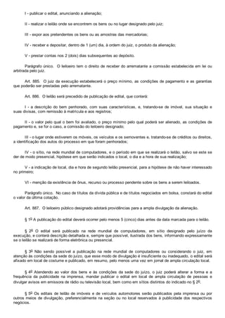 I ­ publicar o edital, anunciando a alienação;
II ­ realizar o leilão onde se encontrem os bens ou no lugar designado pelo juiz;
III ­ expor aos pretendentes os bens ou as amostras das mercadorias;
IV ­ receber e depositar, dentro de 1 (um) dia, à ordem do juiz, o produto da alienação;
V ­ prestar contas nos 2 (dois) dias subsequentes ao depósito.
Parágrafo único.  O leiloeiro tem o direito de receber do arrematante a comissão estabelecida em lei ou
arbitrada pelo juiz.
Art. 885.  O juiz da execução estabelecerá o preço mínimo, as condições de pagamento e as garantias
que poderão ser prestadas pelo arrematante.
Art. 886.  O leilão será precedido de publicação de edital, que conterá:
I  ­  a  descrição  do  bem  penhorado,  com  suas  características,  e,  tratando­se  de  imóvel,  sua  situação  e
suas divisas, com remissão à matrícula e aos registros;
II ­ o valor pelo qual o bem foi avaliado, o preço mínimo pelo qual poderá ser alienado, as condições de
pagamento e, se for o caso, a comissão do leiloeiro designado;
III ­ o lugar onde estiverem os móveis, os veículos e os semoventes e, tratando­se de créditos ou direitos,
a identificação dos autos do processo em que foram penhorados;
IV ­ o sítio, na rede mundial de computadores, e o período em que se realizará o leilão, salvo se este se
der de modo presencial, hipótese em que serão indicados o local, o dia e a hora de sua realização;
V ­ a indicação de local, dia e hora de segundo leilão presencial, para a hipótese de não haver interessado
no primeiro;
VI ­ menção da existência de ônus, recurso ou processo pendente sobre os bens a serem leiloados.
Parágrafo único.  No caso de títulos da dívida pública e de títulos negociados em bolsa, constará do edital
o valor da última cotação.
Art. 887.  O leiloeiro público designado adotará providências para a ampla divulgação da alienação.
§ 1o A publicação do edital deverá ocorrer pelo menos 5 (cinco) dias antes da data marcada para o leilão.
§  2o  O  edital  será  publicado  na  rede  mundial  de  computadores,  em  sítio  designado  pelo  juízo  da
execução, e conterá descrição detalhada e, sempre que possível, ilustrada dos bens, informando expressamente
se o leilão se realizará de forma eletrônica ou presencial.
§  3o  Não  sendo  possível  a  publicação  na  rede  mundial  de  computadores  ou  considerando  o  juiz,  em
atenção às condições da sede do juízo, que esse modo de divulgação é insuficiente ou inadequado, o edital será
afixado em local de costume e publicado, em resumo, pelo menos uma vez em jornal de ampla circulação local.
§ 4o  Atendendo  ao  valor  dos  bens  e  às  condições  da  sede  do  juízo,  o  juiz  poderá  alterar  a  forma  e  a
frequência  da  publicidade  na  imprensa,  mandar  publicar  o  edital  em  local  de  ampla  circulação  de  pessoas  e
divulgar avisos em emissora de rádio ou televisão local, bem como em sítios distintos do indicado no § 2o.
§ 5o  Os  editais  de  leilão  de  imóveis  e  de  veículos  automotores  serão  publicados  pela  imprensa  ou  por
outros meios de divulgação, preferencialmente na seção ou no local reservados à publicidade dos respectivos
negócios.
 