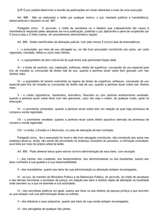 § 6o O juiz poderá determinar a reunião de publicações em listas referentes a mais de uma execução.
Art.  888.    Não  se  realizando  o  leilão  por  qualquer  motivo,  o  juiz  mandará  publicar  a  transferência,
observando­se o disposto no art. 887.
Parágrafo  único.    O  escrivão,  o  chefe  de  secretaria  ou  o  leiloeiro  que  culposamente  der  causa  à
transferência responde pelas despesas da nova publicação, podendo o juiz aplicar­lhe a pena de suspensão por
5 (cinco) dias a 3 (três) meses, em procedimento administrativo regular.
Art. 889.  Serão cientificados da alienação judicial, com pelo menos 5 (cinco) dias de antecedência:
I ­ o executado, por meio de seu advogado ou, se não tiver procurador constituído nos autos, por carta
registrada, mandado, edital ou outro meio idôneo;
II ­ o coproprietário de bem indivisível do qual tenha sido penhorada fração ideal;
III ­ o titular de usufruto, uso, habitação, enfiteuse, direito de superfície, concessão de uso especial para
fins  de  moradia  ou  concessão  de  direito  real  de  uso,  quando  a  penhora  recair  sobre  bem  gravado  com  tais
direitos reais;
IV ­ o proprietário do terreno submetido ao regime de direito de superfície, enfiteuse, concessão de uso
especial para fins de moradia ou concessão de direito real de uso, quando a penhora recair sobre tais  direitos
reais;
V  ­  o  credor  pignoratício,  hipotecário,  anticrético,  fiduciário  ou  com  penhora  anteriormente  averbada,
quando a penhora recair  sobre  bens  com  tais  gravames,  caso  não  seja  o  credor,  de  qualquer  modo,  parte  na
execução;
VI ­ o promitente comprador, quando a penhora recair sobre bem em relação ao qual haja promessa de
compra e venda registrada;
VII  ­  o  promitente  vendedor,  quando  a  penhora  recair  sobre  direito  aquisitivo  derivado  de  promessa  de
compra e venda registrada;
VIII ­ a União, o Estado e o Município, no caso de alienação de bem tombado.
Parágrafo único.  Se o executado for revel e não tiver advogado constituído, não constando dos autos seu
endereço atual ou, ainda, não sendo ele encontrado no endereço constante do processo, a intimação considerar­
se­á feita por meio do próprio edital de leilão.
Art. 890.  Pode oferecer lance quem estiver na livre administração de seus bens, com exceção:
I  ­  dos  tutores,  dos  curadores,  dos  testamenteiros,  dos  administradores  ou  dos  liquidantes,  quanto  aos
bens confiados à sua guarda e à sua responsabilidade;
II ­ dos mandatários, quanto aos bens de cuja administração ou alienação estejam encarregados;
III ­ do juiz, do membro do Ministério Público e da Defensoria Pública, do escrivão, do chefe de secretaria
e dos demais servidores e auxiliares da justiça, em relação aos bens e direitos objeto de alienação na localidade
onde servirem ou a que se estender a sua autoridade;
IV ­ dos servidores públicos em geral, quanto aos bens ou aos direitos da pessoa jurídica a que servirem
ou que estejam sob sua administração direta ou indireta;
V ­ dos leiloeiros e seus prepostos, quanto aos bens de cuja venda estejam encarregados;
VI ­ dos advogados de qualquer das partes.
 