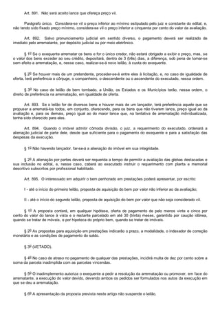 Art. 891.  Não será aceito lance que ofereça preço vil.
Parágrafo único.  Considera­se vil o preço inferior ao mínimo estipulado pelo juiz e constante do edital, e,
não tendo sido fixado preço mínimo, considera­se vil o preço inferior a cinquenta por cento do valor da avaliação.
Art.  892.    Salvo  pronunciamento  judicial  em  sentido  diverso,  o  pagamento  deverá  ser  realizado  de
imediato pelo arrematante, por depósito judicial ou por meio eletrônico.
§ 1o Se o exequente arrematar os bens e for o único credor, não estará obrigado a exibir o preço, mas, se
o valor dos bens exceder ao seu crédito, depositará, dentro de 3 (três) dias, a diferença, sob pena de tornar­se
sem efeito a arrematação, e, nesse caso, realizar­se­á novo leilão, à custa do exequente.
§ 2o Se houver mais de um pretendente, proceder­se­á entre eles à licitação, e, no caso de igualdade de
oferta, terá preferência o cônjuge, o companheiro, o descendente ou o ascendente do executado, nessa ordem.
§ 3o  No  caso  de  leilão  de  bem  tombado,  a  União,  os  Estados  e  os  Municípios  terão,  nessa  ordem,  o
direito de preferência na arrematação, em igualdade de oferta.
Art. 893.  Se o leilão for de diversos bens e houver mais de um lançador, terá preferência aquele que se
propuser a arrematá­los todos, em conjunto, oferecendo, para os bens que não tiverem lance, preço igual ao da
avaliação  e,  para  os  demais,  preço  igual  ao  do  maior  lance  que,  na  tentativa  de  arrematação  individualizada,
tenha sido oferecido para eles.
Art.  894.    Quando  o  imóvel  admitir  cômoda  divisão,  o  juiz,  a  requerimento  do  executado,  ordenará  a
alienação judicial de parte dele, desde que suficiente para o pagamento do exequente e para a satisfação das
despesas da execução.
§ 1o Não havendo lançador, far­se­á a alienação do imóvel em sua integridade.
§ 2o A alienação por partes deverá ser requerida a tempo de permitir a avaliação das glebas destacadas e
sua  inclusão  no  edital,  e,  nesse  caso,  caberá  ao  executado  instruir  o  requerimento  com  planta  e  memorial
descritivo subscritos por profissional habilitado.
Art. 895.  O interessado em adquirir o bem penhorado em prestações poderá apresentar, por escrito:
I ­ até o início do primeiro leilão, proposta de aquisição do bem por valor não inferior ao da avaliação;
II ­ até o início do segundo leilão, proposta de aquisição do bem por valor que não seja considerado vil.
§ 1o  A  proposta  conterá,  em  qualquer  hipótese,  oferta  de  pagamento  de  pelo  menos  vinte  e  cinco  por
cento do valor do lance à vista e o restante parcelado em até 30 (trinta) meses, garantido  por  caução  idônea,
quando se tratar de móveis, e por hipoteca do próprio bem, quando se tratar de imóveis.
§ 2o As propostas para aquisição em prestações indicarão o prazo, a modalidade, o indexador de correção
monetária e as condições de pagamento do saldo.
§ 3o (VETADO).
§ 4o No caso de atraso no pagamento de qualquer das prestações, incidirá multa de dez por cento sobre a
soma da parcela inadimplida com as parcelas vincendas.
§ 5o O inadimplemento autoriza o exequente a pedir a resolução da arrematação ou promover, em face do
arrematante, a execução do valor devido, devendo ambos os pedidos ser formulados nos autos da execução em
que se deu a arrematação.
§ 6o A apresentação da proposta prevista neste artigo não suspende o leilão.
 