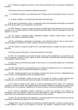 § 7o  A  proposta  de  pagamento  do  lance  à  vista  sempre  prevalecerá  sobre  as  propostas  de  pagamento
parcelado.
§ 8o Havendo mais de uma proposta de pagamento parcelado:
I ­ em diferentes condições, o juiz decidirá pela mais vantajosa, assim compreendida, sempre, a de maior
valor;
II ­ em iguais condições, o juiz decidirá pela formulada em primeiro lugar.
§ 9o No caso de arrematação a prazo, os pagamentos feitos pelo arrematante pertencerão ao exequente
até o limite de seu crédito, e os subsequentes, ao executado.
Art. 896.  Quando o imóvel de incapaz não alcançar em leilão pelo menos oitenta por cento do valor da
avaliação, o juiz o confiará à guarda e à administração de depositário idôneo, adiando a alienação por prazo não
superior a 1 (um) ano.
§  1o  Se,  durante  o  adiamento,  algum  pretendente  assegurar,  mediante  caução  idônea,  o  preço  da
avaliação, o juiz ordenará a alienação em leilão.
§ 2o Se o pretendente à arrematação se arrepender, o juiz impor­lhe­á multa de vinte por cento sobre o
valor da avaliação, em benefício do incapaz, valendo a decisão como título executivo.
§ 3o Sem prejuízo do disposto nos §§ 1o e 2o, o juiz poderá autorizar  a  locação  do  imóvel  no  prazo  do
adiamento.
§ 4o Findo o prazo do adiamento, o imóvel será submetido a novo leilão.
Art. 897.  Se o arrematante ou seu fiador não pagar o preço no prazo estabelecido, o juiz impor­lhe­á, em
favor do exequente, a perda da caução, voltando os bens a novo leilão, do qual não serão admitidos a participar
o arrematante e o fiador remissos.
Art. 898.  O fiador do arrematante que pagar o valor do lance e a multa poderá requerer que a arrematação
lhe seja transferida.
Art. 899.  Será suspensa a arrematação logo que o produto da alienação dos bens for suficiente para o
pagamento do credor e para a satisfação das despesas da execução.
Art. 900.  O leilão prosseguirá no dia útil imediato, à mesma hora em que teve início, independentemente
de novo edital, se for ultrapassado o horário de expediente forense.
Art.  901.    A  arrematação  constará  de  auto  que  será  lavrado  de  imediato  e  poderá  abranger  bens
penhorados em mais de uma execução, nele mencionadas as condições nas quais foi alienado o bem.
§  1o  A  ordem  de  entrega  do  bem  móvel  ou  a  carta  de  arrematação  do  bem  imóvel,  com  o  respectivo
mandado de imissão  na  posse,  será  expedida  depois  de  efetuado  o  depósito  ou  prestadas  as  garantias  pelo
arrematante, bem como realizado o pagamento da comissão do leiloeiro e das demais despesas da execução.
§  2o  A  carta  de  arrematação  conterá  a  descrição  do  imóvel,  com  remissão  à  sua  matrícula  ou
individuação  e  aos  seus  registros,  a  cópia  do  auto  de  arrematação  e  a  prova  de  pagamento  do  imposto  de
transmissão, além da indicação da existência de eventual ônus real ou gravame.
Art. 902.  No caso de leilão de bem hipotecado, o executado poderá remi­lo até a assinatura do auto de
arrematação, oferecendo preço igual ao do maior lance oferecido.
Parágrafo único. No caso de falência ou insolvência do devedor hipotecário, o direito de remição previsto
no  caput  defere­se  à  massa  ou  aos  credores  em  concurso,  não  podendo  o  exequente  recusar  o  preço  da
 