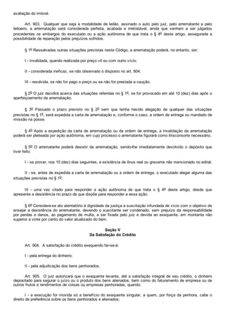 avaliação do imóvel.
Art. 903.  Qualquer que seja a modalidade de leilão, assinado o auto pelo juiz, pelo arrematante e pelo
leiloeiro,  a  arrematação  será  considerada  perfeita,  acabada  e  irretratável,  ainda  que  venham  a  ser  julgados
procedentes  os  embargos  do  executado  ou  a  ação  autônoma  de  que  trata  o  §  4o  deste  artigo,  assegurada  a
possibilidade de reparação pelos prejuízos sofridos.
§ 1o Ressalvadas outras situações previstas neste Código, a arrematação poderá, no entanto, ser:
I ­ invalidada, quando realizada por preço vil ou com outro vício;
II ­ considerada ineficaz, se não observado o disposto no art. 804;
III ­ resolvida, se não for pago o preço ou se não for prestada a caução.
§ 2o O juiz decidirá acerca das situações referidas no § 1o, se for provocado em até 10 (dez) dias após o
aperfeiçoamento da arrematação.
§  3o  Passado  o  prazo  previsto  no  §  2o  sem  que  tenha  havido  alegação  de  qualquer  das  situações
previstas no § 1o, será expedida a carta de arrematação e, conforme o caso, a ordem de entrega ou mandado de
imissão na posse.
§ 4o Após a expedição da carta de arrematação ou da ordem de entrega, a invalidação da arrematação
poderá ser pleiteada por ação autônoma, em cujo processo o arrematante figurará como litisconsorte necessário.
§ 5o  O  arrematante  poderá  desistir  da  arrematação,  sendo­lhe  imediatamente  devolvido  o  depósito  que
tiver feito:
I ­ se provar, nos 10 (dez) dias seguintes, a existência de ônus real ou gravame não mencionado no edital;
II ­ se, antes de expedida a carta de arrematação ou a ordem de entrega, o executado alegar alguma das
situações previstas no § 1o;
III  ­  uma  vez  citado  para  responder  a  ação  autônoma  de  que  trata  o  §  4o  deste  artigo,  desde  que
apresente a desistência no prazo de que dispõe para responder a essa ação.
§ 6o Considera­se ato atentatório à dignidade da justiça a suscitação infundada de vício com o objetivo de
ensejar a desistência do arrematante, devendo o suscitante ser condenado,  sem  prejuízo  da  responsabilidade
por  perdas  e  danos,  ao  pagamento  de  multa,  a  ser  fixada  pelo  juiz  e  devida  ao  exequente,  em  montante  não
superior a vinte por cento do valor atualizado do bem.
Seção V
Da Satisfação do Crédito
Art. 904.  A satisfação do crédito exequendo far­se­á:
I ­ pela entrega do dinheiro;
II ­ pela adjudicação dos bens penhorados.
Art. 905.  O juiz autorizará que o exequente levante, até a satisfação integral de seu crédito, o dinheiro
depositado para segurar o juízo ou o produto dos bens alienados, bem como do faturamento de empresa ou de
outros frutos e rendimentos de coisas ou empresas penhoradas, quando:
I ­ a execução for movida só a benefício do exequente singular, a quem, por força da penhora, cabe o
direito de preferência sobre os bens penhorados e alienados;
 