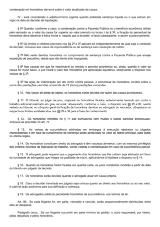 condenação em honorários dar­se­á sobre o valor atualizado da causa;
IV  ­  será  considerado  o  salário­mínimo  vigente  quando  prolatada  sentença  líquida  ou  o  que  estiver  em
vigor na data da decisão de liquidação.
§ 5o Quando, conforme o caso, a condenação contra a Fazenda Pública ou o benefício econômico obtido
pelo vencedor ou o valor da causa for superior ao valor previsto no inciso I do § 3o, a fixação do percentual de
honorários deve observar a faixa inicial e, naquilo que a exceder, a faixa subsequente, e assim sucessivamente.
§ 6o Os limites e critérios previstos nos §§ 2o e 3o aplicam­se independentemente de qual seja o conteúdo
da decisão, inclusive aos casos de improcedência ou de sentença sem resolução de mérito.
§ 7o  Não  serão  devidos  honorários  no  cumprimento  de  sentença  contra  a  Fazenda  Pública  que  enseje
expedição de precatório, desde que não tenha sido impugnada.
§ 8o Nas causas em que for inestimável ou irrisório o proveito econômico ou, ainda, quando o valor da
causa for muito baixo, o juiz fixará o valor dos honorários por apreciação equitativa, observando o disposto nos
incisos do § 2o.
§  9o  Na  ação  de  indenização  por  ato  ilícito  contra  pessoa,  o  percentual  de  honorários  incidirá  sobre  a
soma das prestações vencidas acrescida de 12 (doze) prestações vincendas.
§ 10.  Nos casos de perda do objeto, os honorários serão devidos por quem deu causa ao processo.
§  11.  O  tribunal,  ao  julgar  recurso,  majorará  os  honorários  fixados  anteriormente  levando  em  conta  o
trabalho adicional realizado em grau recursal, observando, conforme o caso, o disposto nos §§ 2o a 6o,  sendo
vedado ao tribunal, no cômputo geral da fixação de honorários devidos ao advogado do vencedor, ultrapassar os
respectivos limites estabelecidos nos §§ 2o e 3o para a fase de conhecimento.
§  12.    Os  honorários  referidos  no  §  11  são  cumuláveis  com  multas  e  outras  sanções  processuais,
inclusive as previstas no art. 77.
§  13.    As  verbas  de  sucumbência  arbitradas  em  embargos  à  execução  rejeitados  ou  julgados
improcedentes e em fase de cumprimento de sentença serão acrescidas no valor do débito principal, para todos
os efeitos legais.
§ 14.  Os honorários constituem direito do advogado e têm natureza alimentar, com os mesmos privilégios
dos créditos oriundos da legislação do trabalho, sendo vedada a compensação em caso de sucumbência parcial.
§ 15.  O advogado pode requerer que o pagamento dos honorários que lhe caibam seja efetuado em favor
da sociedade de advogados que integra na qualidade de sócio, aplicando­se à hipótese o disposto no § 14.
§ 16.  Quando os honorários forem fixados em quantia certa, os juros moratórios incidirão a partir da data
do trânsito em julgado da decisão.
§ 17.  Os honorários serão devidos quando o advogado atuar em causa própria.
§ 18.  Caso a decisão transitada em julgado seja omissa quanto ao direito aos honorários ou ao seu valor,
é cabível ação autônoma para sua definição e cobrança.
§ 19.  Os advogados públicos perceberão honorários de sucumbência, nos termos da lei.
Art. 86.  Se cada litigante for, em parte, vencedor e vencido, serão proporcionalmente distribuídas  entre
eles as despesas.
Parágrafo único.  Se um litigante sucumbir em parte  mínima  do  pedido,  o  outro  responderá,  por  inteiro,
pelas despesas e pelos honorários.
 