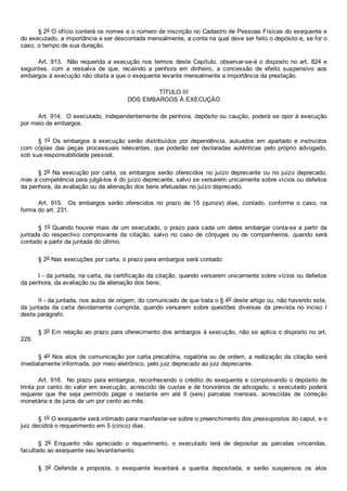 § 2o O ofício conterá os nomes e o número de inscrição no Cadastro de Pessoas Físicas do exequente e
do executado, a importância a ser descontada mensalmente, a conta na qual deve ser feito o depósito e, se for o
caso, o tempo de sua duração.
Art. 913.  Não requerida a execução nos termos deste Capítulo, observar­se­á o disposto no art. 824 e
seguintes,  com  a  ressalva  de  que,  recaindo  a  penhora  em  dinheiro,  a  concessão  de  efeito  suspensivo  aos
embargos à execução não obsta a que o exequente levante mensalmente a importância da prestação.
TÍTULO III
DOS EMBARGOS À EXECUÇÃO
Art. 914.  O executado, independentemente de penhora, depósito ou caução, poderá se opor à execução
por meio de embargos.
§ 1o  Os  embargos  à  execução  serão  distribuídos  por  dependência,  autuados  em  apartado  e  instruídos
com cópias das  peças  processuais  relevantes,  que  poderão  ser  declaradas  autênticas  pelo  próprio  advogado,
sob sua responsabilidade pessoal.
§ 2o Na execução por carta, os embargos serão oferecidos no juízo deprecante ou no juízo deprecado,
mas a competência para julgá­los é do juízo deprecante, salvo se versarem unicamente sobre vícios ou defeitos
da penhora, da avaliação ou da alienação dos bens efetuadas no juízo deprecado.
Art.  915.    Os  embargos  serão  oferecidos  no  prazo  de  15  (quinze)  dias,  contado,  conforme  o  caso,  na
forma do art. 231.
§ 1o Quando houver mais de um executado, o prazo para cada um deles embargar conta­se a partir da
juntada do  respectivo  comprovante  da  citação,  salvo  no  caso  de  cônjuges  ou  de  companheiros,  quando  será
contado a partir da juntada do último.
§ 2o Nas execuções por carta, o prazo para embargos será contado:
I ­ da juntada, na carta, da certificação da citação, quando versarem unicamente sobre vícios ou defeitos
da penhora, da avaliação ou da alienação dos bens;
II ­ da juntada, nos autos de origem, do comunicado de que trata o § 4o deste artigo ou, não havendo este,
da  juntada  da  carta  devidamente  cumprida,  quando  versarem  sobre  questões  diversas  da  prevista  no  inciso  I
deste parágrafo.
§ 3o Em relação ao prazo para oferecimento dos embargos à execução, não se aplica o disposto no art.
229.
§ 4o Nos atos de comunicação por carta precatória, rogatória ou de ordem, a realização da citação será
imediatamente informada, por meio eletrônico, pelo juiz deprecado ao juiz deprecante.
Art. 916.  No prazo para embargos, reconhecendo o crédito do exequente e comprovando o depósito de
trinta por cento do valor em execução, acrescido de custas e de honorários de advogado, o executado poderá
requerer  que  lhe  seja  permitido  pagar  o  restante  em  até  6  (seis)  parcelas  mensais,  acrescidas  de  correção
monetária e de juros de um por cento ao mês.
§ 1o O exequente será intimado para manifestar­se sobre o preenchimento dos pressupostos do caput, e o
juiz decidirá o requerimento em 5 (cinco) dias.
§  2o  Enquanto  não  apreciado  o  requerimento,  o  executado  terá  de  depositar  as  parcelas  vincendas,
facultado ao exequente seu levantamento.
§  3o  Deferida  a  proposta,  o  exequente  levantará  a  quantia  depositada,  e  serão  suspensos  os  atos
 