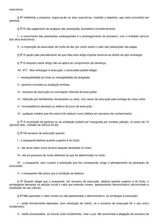 executivos.
§ 4o Indeferida a proposta, seguir­se­ão os atos executivos, mantido o depósito, que será convertido em
penhora.
§ 5o O não pagamento de qualquer das prestações acarretará cumulativamente:
I ­ o vencimento das prestações subsequentes e o prosseguimento do processo, com o imediato reinício
dos atos executivos;
II ­ a imposição ao executado de multa de dez por cento sobre o valor das prestações não pagas.
§ 6o A opção pelo parcelamento de que trata este artigo importa renúncia ao direito de opor embargos
§ 7o O disposto neste artigo não se aplica ao cumprimento da sentença.
Art. 917.  Nos embargos à execução, o executado poderá alegar:
I ­ inexequibilidade do título ou inexigibilidade da obrigação;
II ­ penhora incorreta ou avaliação errônea;
III ­ excesso de execução ou cumulação indevida de execuções;
IV ­ retenção por benfeitorias necessárias ou úteis, nos casos de execução para entrega de coisa certa;
V ­ incompetência absoluta ou relativa do juízo da execução;
VI ­ qualquer matéria que lhe seria lícito deduzir como defesa em processo de conhecimento.
§ 1o A incorreção da penhora ou da avaliação poderá ser impugnada por simples petição, no prazo de 15
(quinze) dias, contado da ciência do ato.
§ 2o Há excesso de execução quando:
I ­ o exequente pleiteia quantia superior à do título;
II ­ ela recai sobre coisa diversa daquela declarada no título;
III ­ ela se processa de modo diferente do que foi determinado no título;
IV ­ o exequente, sem cumprir a prestação que lhe corresponde, exige o adimplemento da prestação do
executado;
V ­ o exequente não prova que a condição se realizou.
§ 3o  Quando  alegar  que  o  exequente,  em  excesso  de  execução,  pleiteia  quantia  superior  à  do  título,  o
embargante declarará na petição inicial o valor que entende correto, apresentando demonstrativo discriminado e
atualizado de seu cálculo.
§ 4o Não apontado o valor correto ou não apresentado o demonstrativo, os embargos à execução:
I ­ serão liminarmente rejeitados, sem resolução  de  mérito,  se  o  excesso  de  execução  for  o  seu  único
fundamento;
II ­ serão processados, se houver outro fundamento, mas o juiz não examinará a alegação de excesso de
 