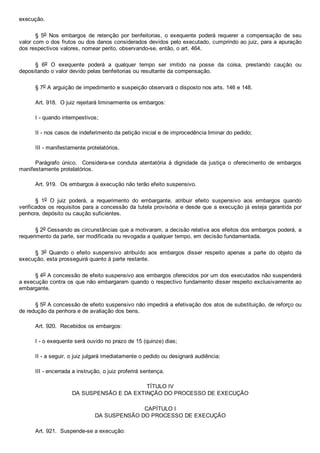 execução.
§  5o  Nos  embargos  de  retenção  por  benfeitorias,  o  exequente  poderá  requerer  a  compensação  de  seu
valor com o dos frutos ou dos danos considerados devidos pelo executado, cumprindo ao juiz, para a apuração
dos respectivos valores, nomear perito, observando­se, então, o art. 464.
§  6o  O  exequente  poderá  a  qualquer  tempo  ser  imitido  na  posse  da  coisa,  prestando  caução  ou
depositando o valor devido pelas benfeitorias ou resultante da compensação.
§ 7o A arguição de impedimento e suspeição observará o disposto nos arts. 146 e 148.
Art. 918.  O juiz rejeitará liminarmente os embargos:
I ­ quando intempestivos;
II ­ nos casos de indeferimento da petição inicial e de improcedência liminar do pedido;
III ­ manifestamente protelatórios.
Parágrafo  único.    Considera­se  conduta  atentatória  à  dignidade  da  justiça  o  oferecimento  de  embargos
manifestamente protelatórios.
Art. 919.  Os embargos à execução não terão efeito suspensivo.
§  1o  O  juiz  poderá,  a  requerimento  do  embargante,  atribuir  efeito  suspensivo  aos  embargos  quando
verificados os requisitos para a concessão da tutela provisória e desde que a execução já esteja garantida por
penhora, depósito ou caução suficientes.
§ 2o Cessando as circunstâncias que a motivaram, a decisão relativa aos efeitos dos embargos poderá, a
requerimento da parte, ser modificada ou revogada a qualquer tempo, em decisão fundamentada.
§  3o  Quando  o  efeito  suspensivo  atribuído  aos  embargos  disser  respeito  apenas  a  parte  do  objeto  da
execução, esta prosseguirá quanto à parte restante.
§ 4o A concessão de efeito suspensivo aos embargos oferecidos por um dos executados não suspenderá
a execução contra os que não embargaram quando o respectivo fundamento disser respeito exclusivamente ao
embargante.
§ 5o A concessão de efeito suspensivo não impedirá a efetivação dos atos de substituição, de reforço ou
de redução da penhora e de avaliação dos bens.
Art. 920.  Recebidos os embargos:
I ­ o exequente será ouvido no prazo de 15 (quinze) dias;
II ­ a seguir, o juiz julgará imediatamente o pedido ou designará audiência;
III ­ encerrada a instrução, o juiz proferirá sentença.
TÍTULO IV
DA SUSPENSÃO E DA EXTINÇÃO DO PROCESSO DE EXECUÇÃO
CAPÍTULO I
DA SUSPENSÃO DO PROCESSO DE EXECUÇÃO
Art. 921.  Suspende­se a execução:
 
