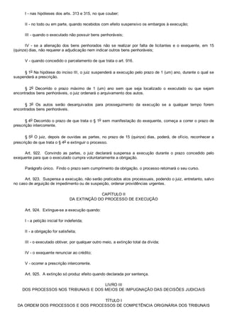 I ­ nas hipóteses dos arts. 313 e 315, no que couber;
II ­ no todo ou em parte, quando recebidos com efeito suspensivo os embargos à execução;
III ­ quando o executado não possuir bens penhoráveis;
IV  ­  se  a  alienação  dos  bens  penhorados  não  se  realizar  por  falta  de  licitantes  e  o  exequente,  em  15
(quinze) dias, não requerer a adjudicação nem indicar outros bens penhoráveis;
V ­ quando concedido o parcelamento de que trata o art. 916.
§ 1o Na hipótese do inciso III, o juiz suspenderá a execução pelo prazo de 1 (um) ano, durante o qual se
suspenderá a prescrição.
§  2o  Decorrido  o  prazo  máximo  de  1  (um)  ano  sem  que  seja  localizado  o  executado  ou  que  sejam
encontrados bens penhoráveis, o juiz ordenará o arquivamento dos autos.
§  3o  Os  autos  serão  desarquivados  para  prosseguimento  da  execução  se  a  qualquer  tempo  forem
encontrados bens penhoráveis.
§ 4o Decorrido o prazo de que trata o § 1o sem manifestação do exequente, começa a correr o prazo de
prescrição intercorrente.
§ 5o O juiz, depois de ouvidas as partes, no prazo de 15 (quinze) dias, poderá, de ofício, reconhecer a
prescrição de que trata o § 4o e extinguir o processo.
Art.  922.    Convindo  as  partes,  o  juiz  declarará  suspensa  a  execução  durante  o  prazo  concedido  pelo
exequente para que o executado cumpra voluntariamente a obrigação.
Parágrafo único.  Findo o prazo sem cumprimento da obrigação, o processo retomará o seu curso.
Art. 923.  Suspensa a execução, não serão praticados atos processuais, podendo o juiz, entretanto, salvo
no caso de arguição de impedimento ou de suspeição, ordenar providências urgentes.
CAPÍTULO II
DA EXTINÇÃO DO PROCESSO DE EXECUÇÃO
Art. 924.  Extingue­se a execução quando:
I ­ a petição inicial for indeferida;
II ­ a obrigação for satisfeita;
III ­ o executado obtiver, por qualquer outro meio, a extinção total da dívida;
IV ­ o exequente renunciar ao crédito;
V ­ ocorrer a prescrição intercorrente.
Art. 925.  A extinção só produz efeito quando declarada por sentença.
LIVRO III
DOS PROCESSOS NOS TRIBUNAIS E DOS MEIOS DE IMPUGNAÇÃO DAS DECISÕES JUDICIAIS
TÍTULO I
DA ORDEM DOS PROCESSOS E DOS PROCESSOS DE COMPETÊNCIA ORIGINÁRIA DOS TRIBUNAIS
 