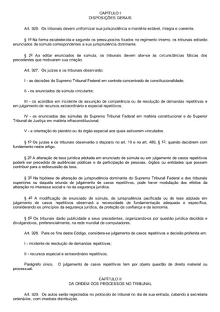CAPÍTULO I
DISPOSIÇÕES GERAIS
Art. 926.  Os tribunais devem uniformizar sua jurisprudência e mantê­la estável, íntegra e coerente.
§ 1o Na forma estabelecida e segundo os pressupostos fixados no regimento interno, os tribunais editarão
enunciados de súmula correspondentes a sua jurisprudência dominante.
§  2o  Ao  editar  enunciados  de  súmula,  os  tribunais  devem  ater­se  às  circunstâncias  fáticas  dos
precedentes que motivaram sua criação.
Art. 927.  Os juízes e os tribunais observarão:
I ­ as decisões do Supremo Tribunal Federal em controle concentrado de constitucionalidade;
II ­ os enunciados de súmula vinculante;
III ­ os acórdãos em incidente de assunção de competência ou de resolução de demandas repetitivas e
em julgamento de recursos extraordinário e especial repetitivos;
IV  ­  os  enunciados  das  súmulas  do  Supremo  Tribunal  Federal  em  matéria  constitucional  e  do  Superior
Tribunal de Justiça em matéria infraconstitucional;
V ­ a orientação do plenário ou do órgão especial aos quais estiverem vinculados.
§ 1o Os juízes e os tribunais observarão o disposto no art. 10 e no art. 489, § 1o, quando decidirem com
fundamento neste artigo.
§ 2o A alteração de tese jurídica adotada em enunciado de súmula ou em julgamento de casos repetitivos
poderá  ser  precedida  de  audiências  públicas  e  da  participação  de  pessoas,  órgãos  ou  entidades  que  possam
contribuir para a rediscussão da tese.
§ 3o Na hipótese de alteração de jurisprudência dominante do Supremo Tribunal Federal e dos tribunais
superiores  ou  daquela  oriunda  de  julgamento  de  casos  repetitivos,  pode  haver  modulação  dos  efeitos  da
alteração no interesse social e no da segurança jurídica.
§  4o  A  modificação  de  enunciado  de  súmula,  de  jurisprudência  pacificada  ou  de  tese  adotada  em
julgamento  de  casos  repetitivos  observará  a  necessidade  de  fundamentação  adequada  e  específica,
considerando os princípios da segurança jurídica, da proteção da confiança e da isonomia.
§ 5o Os tribunais darão publicidade a seus precedentes, organizando­os por questão jurídica decidida e
divulgando­os, preferencialmente, na rede mundial de computadores.
Art. 928.  Para os fins deste Código, considera­se julgamento de casos repetitivos a decisão proferida em:
I ­ incidente de resolução de demandas repetitivas;
II ­ recursos especial e extraordinário repetitivos.
Parágrafo  único.    O  julgamento  de  casos  repetitivos  tem  por  objeto  questão  de  direito  material  ou
processual.
CAPÍTULO II
DA ORDEM DOS PROCESSOS NO TRIBUNAL
Art. 929.  Os autos serão registrados no protocolo do tribunal no dia de sua entrada, cabendo à secretaria
ordená­los, com imediata distribuição.
 