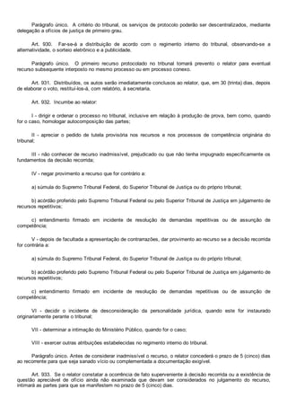 Parágrafo único.  A critério do tribunal, os serviços de protocolo poderão ser descentralizados, mediante
delegação a ofícios de justiça de primeiro grau.
Art.  930.    Far­se­á  a  distribuição  de  acordo  com  o  regimento  interno  do  tribunal,  observando­se  a
alternatividade, o sorteio eletrônico e a publicidade.
Parágrafo  único.    O  primeiro  recurso  protocolado  no  tribunal  tornará  prevento  o  relator  para  eventual
recurso subsequente interposto no mesmo processo ou em processo conexo.
Art. 931.  Distribuídos, os autos serão imediatamente conclusos ao relator, que, em 30 (trinta) dias, depois
de elaborar o voto, restituí­los­á, com relatório, à secretaria.
Art. 932.  Incumbe ao relator:
I ­ dirigir e ordenar o processo no tribunal, inclusive em relação à produção de prova, bem como, quando
for o caso, homologar autocomposição das partes;
II  ­  apreciar  o  pedido  de  tutela  provisória  nos  recursos  e  nos  processos  de  competência  originária  do
tribunal;
III ­ não conhecer de recurso inadmissível, prejudicado ou que não tenha impugnado especificamente os
fundamentos da decisão recorrida;
IV ­ negar provimento a recurso que for contrário a:
a) súmula do Supremo Tribunal Federal, do Superior Tribunal de Justiça ou do próprio tribunal;
b) acórdão proferido pelo Supremo Tribunal Federal ou pelo Superior Tribunal de Justiça em julgamento de
recursos repetitivos;
c)  entendimento  firmado  em  incidente  de  resolução  de  demandas  repetitivas  ou  de  assunção  de
competência;
V ­ depois de facultada a apresentação de contrarrazões, dar provimento ao recurso se a decisão recorrida
for contrária a:
a) súmula do Supremo Tribunal Federal, do Superior Tribunal de Justiça ou do próprio tribunal;
b) acórdão proferido pelo Supremo Tribunal Federal ou pelo Superior Tribunal de Justiça em julgamento de
recursos repetitivos;
c)  entendimento  firmado  em  incidente  de  resolução  de  demandas  repetitivas  ou  de  assunção  de
competência;
VI  ­  decidir  o  incidente  de  desconsideração  da  personalidade  jurídica,  quando  este  for  instaurado
originariamente perante o tribunal;
VII ­ determinar a intimação do Ministério Público, quando for o caso;
VIII ­ exercer outras atribuições estabelecidas no regimento interno do tribunal.
Parágrafo único. Antes de considerar inadmissível o recurso, o relator concederá o prazo de 5 (cinco) dias
ao recorrente para que seja sanado vício ou complementada a documentação exigível.
Art. 933.  Se o relator constatar a ocorrência de fato superveniente à decisão recorrida ou a existência de
questão  apreciável  de  ofício  ainda  não  examinada  que  devam  ser  considerados  no  julgamento  do  recurso,
intimará as partes para que se manifestem no prazo de 5 (cinco) dias.
 