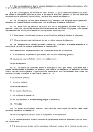 § 1o Se a constatação ocorrer durante a sessão de julgamento, esse será imediatamente suspenso a fim
de que as partes se manifestem especificamente.
§ 2o Se a constatação se der em vista dos autos, deverá o juiz que a solicitou encaminhá­los ao relator,
que  tomará  as  providências  previstas  no  caput  e,  em  seguida,  solicitará  a  inclusão  do  feito  em  pauta  para
prosseguimento do julgamento, com submissão integral da nova questão aos julgadores.
Art. 934.  Em seguida, os autos  serão  apresentados  ao  presidente,  que  designará  dia  para  julgamento,
ordenando, em todas as hipóteses previstas neste Livro, a publicação da pauta no órgão oficial.
Art.  935.    Entre  a  data  de  publicação  da  pauta  e  a  da  sessão  de  julgamento  decorrerá,  pelo  menos,  o
prazo de 5 (cinco) dias, incluindo­se em nova pauta os processos que não tenham sido julgados, salvo aqueles
cujo julgamento tiver sido expressamente adiado para a primeira sessão seguinte.
§ 1o Às partes será permitida vista dos autos em cartório após a publicação da pauta de julgamento.
§ 2o Afixar­se­á a pauta na entrada da sala em que se realizar a sessão de julgamento.
Art.  936.    Ressalvadas  as  preferências  legais  e  regimentais,  os  recursos,  a  remessa  necessária  e  os
processos de competência originária serão julgados na seguinte ordem:
I ­ aqueles nos quais houver sustentação oral, observada a ordem dos requerimentos;
II ­ os requerimentos de preferência apresentados até o início da sessão de julgamento;
III ­ aqueles cujo julgamento tenha iniciado em sessão anterior; e
IV ­ os demais casos.
Art.  937.    Na  sessão  de  julgamento,  depois  da  exposição  da  causa  pelo  relator,  o  presidente  dará  a
palavra, sucessivamente, ao recorrente, ao recorrido e, nos casos de sua intervenção, ao membro do Ministério
Público, pelo prazo improrrogável de 15 (quinze) minutos para cada um, a fim de sustentarem suas razões, nas
seguintes hipóteses, nos termos da parte final do caput do art. 1.021:
I ­ no recurso de apelação;
II ­ no recurso ordinário;
III ­ no recurso especial;
IV ­ no recurso extraordinário;
V ­ nos embargos de divergência;
VI ­ na ação rescisória, no mandado de segurança e na reclamação;
VII ­ (VETADO);
VIII  ­  no  agravo  de  instrumento  interposto  contra  decisões  interlocutórias  que  versem  sobre  tutelas
provisórias de urgência ou da evidência;
IX ­ em outras hipóteses previstas em lei ou no regimento interno do tribunal.
§ 1o A sustentação oral no incidente de resolução de demandas repetitivas observará o disposto no art.
984, no que couber.
§ 2o  O  procurador  que  desejar  proferir  sustentação  oral  poderá  requerer,  até  o  início  da  sessão,  que  o
 