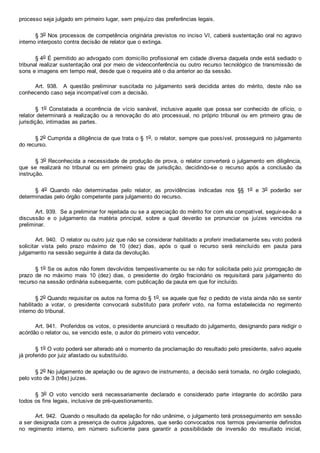 processo seja julgado em primeiro lugar, sem prejuízo das preferências legais.
§ 3o Nos processos de competência originária previstos no inciso VI, caberá sustentação oral no agravo
interno interposto contra decisão de relator que o extinga.
§ 4o É permitido ao advogado com domicílio profissional em cidade diversa daquela onde está sediado o
tribunal realizar sustentação oral por meio de videoconferência ou outro recurso tecnológico de transmissão de
sons e imagens em tempo real, desde que o requeira até o dia anterior ao da sessão.
Art.  938.    A  questão  preliminar  suscitada  no  julgamento  será  decidida  antes  do  mérito,  deste  não  se
conhecendo caso seja incompatível com a decisão.
§  1o  Constatada  a  ocorrência  de  vício  sanável,  inclusive  aquele  que  possa  ser  conhecido  de  ofício,  o
relator determinará  a  realização  ou  a  renovação  do  ato  processual,  no  próprio  tribunal  ou  em  primeiro  grau  de
jurisdição, intimadas as partes.
§ 2o Cumprida a diligência de que trata o § 1o, o relator, sempre que possível, prosseguirá no julgamento
do recurso.
§ 3o Reconhecida a necessidade de produção de prova, o relator converterá o julgamento em diligência,
que  se  realizará  no  tribunal  ou  em  primeiro  grau  de  jurisdição,  decidindo­se  o  recurso  após  a  conclusão  da
instrução.
§  4o  Quando  não  determinadas  pelo  relator,  as  providências  indicadas  nos  §§  1o  e  3o  poderão  ser
determinadas pelo órgão competente para julgamento do recurso.
Art. 939.  Se a preliminar for rejeitada ou se a apreciação do mérito for com ela compatível, seguir­se­ão a
discussão  e  o  julgamento  da  matéria  principal,  sobre  a  qual  deverão  se  pronunciar  os  juízes  vencidos  na
preliminar.
Art. 940.  O relator ou outro juiz que não se considerar habilitado a proferir imediatamente seu voto poderá
solicitar  vista  pelo  prazo  máximo  de  10  (dez)  dias,  após  o  qual  o  recurso  será  reincluído  em  pauta  para
julgamento na sessão seguinte à data da devolução.
§ 1o Se os autos não forem devolvidos tempestivamente ou se não for solicitada pelo juiz prorrogação de
prazo  de  no  máximo  mais  10  (dez)  dias,  o  presidente  do  órgão  fracionário  os  requisitará  para  julgamento  do
recurso na sessão ordinária subsequente, com publicação da pauta em que for incluído.
§ 2o Quando requisitar os autos na forma do § 1o, se aquele que fez o pedido de vista ainda não se sentir
habilitado  a  votar,  o  presidente  convocará  substituto  para  proferir  voto,  na  forma  estabelecida  no  regimento
interno do tribunal.
Art. 941.  Proferidos os votos, o presidente anunciará o resultado do julgamento, designando para redigir o
acórdão o relator ou, se vencido este, o autor do primeiro voto vencedor.
§ 1o O voto poderá ser alterado até o momento da proclamação do resultado pelo presidente, salvo aquele
já proferido por juiz afastado ou substituído.
§ 2o No julgamento de apelação ou de agravo de instrumento, a decisão será tomada, no órgão colegiado,
pelo voto de 3 (três) juízes.
§  3o  O  voto  vencido  será  necessariamente  declarado  e  considerado  parte  integrante  do  acórdão  para
todos os fins legais, inclusive de pré­questionamento.
Art. 942.  Quando o resultado da apelação for não unânime, o julgamento terá prosseguimento em sessão
a ser designada com a presença de outros julgadores, que serão convocados nos termos previamente definidos
no  regimento  interno,  em  número  suficiente  para  garantir  a  possibilidade  de  inversão  do  resultado  inicial,
 