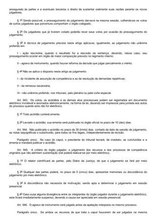 assegurado  às  partes  e  a  eventuais  terceiros  o  direito  de  sustentar  oralmente  suas  razões  perante  os  novos
julgadores.
§ 1o Sendo possível, o prosseguimento do julgamento dar­se­á na mesma sessão, colhendo­se os votos
de outros julgadores que porventura componham o órgão colegiado.
§ 2o  Os  julgadores  que  já  tiverem  votado  poderão  rever  seus  votos  por  ocasião  do  prosseguimento  do
julgamento.
§  3o  A  técnica  de  julgamento  prevista  neste  artigo  aplica­se,  igualmente,  ao  julgamento  não  unânime
proferido em:
I  ­  ação  rescisória,  quando  o  resultado  for  a  rescisão  da  sentença,  devendo,  nesse  caso,  seu
prosseguimento ocorrer em órgão de maior composição previsto no regimento interno;
II ­ agravo de instrumento, quando houver reforma da decisão que julgar parcialmente o mérito.
§ 4o Não se aplica o disposto neste artigo ao julgamento:
I ­ do incidente de assunção de competência e ao de resolução de demandas repetitivas;
II ­ da remessa necessária;
III ­ não unânime proferido, nos tribunais, pelo plenário ou pela corte especial.
Art.  943.    Os  votos,  os  acórdãos  e  os  demais  atos  processuais  podem  ser  registrados  em  documento
eletrônico inviolável e assinados eletronicamente, na forma da lei, devendo ser impressos para juntada aos autos
do processo quando este não for eletrônico.
§ 1o Todo acórdão conterá ementa.
§ 2o Lavrado o acórdão, sua ementa será publicada no órgão oficial no prazo de 10 (dez) dias.
Art. 944.  Não publicado o acórdão no prazo de 30 (trinta) dias, contado da data da sessão de julgamento,
as notas taquigráficas o substituirão, para todos os fins legais, independentemente de revisão.
Parágrafo  único.    No  caso  do  caput,  o  presidente  do  tribunal  lavrará,  de  imediato,  as  conclusões  e  a
ementa e mandará publicar o acórdão.
Art.  945.    A  critério  do  órgão  julgador,  o  julgamento  dos  recursos  e  dos  processos  de  competência
originária que não admitem sustentação oral poderá realizar­se por meio eletrônico.
§  1o  O  relator  cientificará  as  partes,  pelo  Diário  da  Justiça,  de  que  o  julgamento  se  fará  por  meio
eletrônico.
§ 2o Qualquer das partes poderá,  no  prazo  de  5  (cinco)  dias,  apresentar  memoriais  ou  discordância  do
julgamento por meio eletrônico.
§  3o  A  discordância  não  necessita  de  motivação,  sendo  apta  a  determinar  o  julgamento  em  sessão
presencial.
§ 4o Caso surja alguma divergência entre os integrantes do órgão julgador durante o julgamento eletrônico,
este ficará imediatamente suspenso, devendo a causa ser apreciada em sessão presencial.
Art. 946.  O agravo de instrumento será julgado antes da apelação interposta no mesmo processo.
Parágrafo  único.    Se  ambos  os  recursos  de  que  trata  o  caput  houverem  de  ser  julgados  na  mesma
 