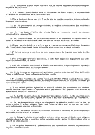 Art. 87.  Concorrendo diversos autores ou diversos réus, os vencidos respondem proporcionalmente pelas
despesas e pelos honorários.
§  1o  A  sentença  deverá  distribuir  entre  os  litisconsortes,  de  forma  expressa,  a  responsabilidade
proporcional pelo pagamento das verbas previstas no caput.
§ 2o Se  a  distribuição  de  que  trata  o  §  1o  não  for  feita,  os  vencidos  responderão  solidariamente  pelas
despesas e pelos honorários.
Art.  88.    Nos  procedimentos  de  jurisdição  voluntária,  as  despesas  serão  adiantadas  pelo  requerente  e
rateadas entre os interessados.
Art.  89.    Nos  juízos  divisórios,  não  havendo  litígio,  os  interessados  pagarão  as  despesas
proporcionalmente a seus quinhões.
Art.  90.    Proferida  sentença  com  fundamento  em  desistência,  em  renúncia  ou  em  reconhecimento  do
pedido, as despesas e os honorários serão pagos pela parte que desistiu, renunciou ou reconheceu.
§ 1o Sendo parcial a desistência, a renúncia ou o reconhecimento, a responsabilidade pelas despesas e
pelos honorários será proporcional à parcela reconhecida, à qual se renunciou ou da qual se desistiu.
§  2o  Havendo  transação  e  nada  tendo  as  partes  disposto  quanto  às  despesas,  estas  serão  divididas
igualmente.
§ 3o Se a transação ocorrer antes da sentença, as partes ficam dispensadas do pagamento das custas
processuais remanescentes, se houver.
§ 4o Se o réu reconhecer a procedência do pedido e, simultaneamente, cumprir integralmente a prestação
reconhecida, os honorários serão reduzidos pela metade.
Art. 91.  As despesas dos atos processuais praticados a requerimento da Fazenda Pública, do Ministério
Público ou da Defensoria Pública serão pagas ao final pelo vencido.
§  1o  As  perícias  requeridas  pela  Fazenda  Pública,  pelo  Ministério  Público  ou  pela  Defensoria  Pública
poderão ser  realizadas  por  entidade  pública  ou,  havendo  previsão  orçamentária,  ter  os  valores  adiantados  por
aquele que requerer a prova.
§  2o  Não  havendo  previsão  orçamentária  no  exercício  financeiro  para  adiantamento  dos  honorários
periciais, eles serão pagos no exercício seguinte ou ao final, pelo vencido, caso o processo se encerre antes do
adiantamento a ser feito pelo ente público.
Art. 92.  Quando, a requerimento do réu, o juiz proferir sentença sem resolver o mérito, o autor não poderá
propor novamente a ação sem pagar ou depositar em cartório as despesas e os honorários a que foi condenado.
Art.  93.    As  despesas  de  atos  adiados  ou  cuja  repetição  for  necessária  ficarão  a  cargo  da  parte,  do
auxiliar da justiça, do órgão do Ministério Público ou da Defensoria Pública ou do  juiz  que,  sem  justo  motivo,
houver dado causa ao adiamento ou à repetição.
Art. 94.  Se o assistido for vencido, o assistente será condenado ao pagamento das custas em proporção
à atividade que houver exercido no processo.
Art. 95.  Cada parte adiantará a remuneração do assistente técnico que houver indicado, sendo a do perito
adiantada  pela  parte  que  houver  requerido  a  perícia  ou  rateada  quando  a  perícia  for  determinada  de  ofício  ou
requerida por ambas as partes.
§ 1o O juiz poderá determinar que a parte responsável pelo pagamento dos honorários do perito deposite
em juízo o valor correspondente.
 