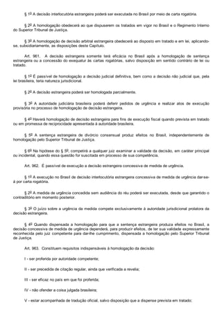§ 1o A decisão interlocutória estrangeira poderá ser executada no Brasil por meio de carta rogatória.
§ 2o A homologação obedecerá ao que dispuserem os tratados em vigor no Brasil e o Regimento Interno
do Superior Tribunal de Justiça.
§ 3o A homologação de decisão arbitral estrangeira obedecerá ao disposto em tratado e em lei, aplicando­
se, subsidiariamente, as disposições deste Capítulo.
Art.  961.    A  decisão  estrangeira  somente  terá  eficácia  no  Brasil  após  a  homologação  de  sentença
estrangeira ou a concessão do exequatur às cartas rogatórias, salvo disposição em sentido contrário de lei ou
tratado.
§ 1o É passível de homologação a decisão judicial definitiva, bem como a decisão não judicial que, pela
lei brasileira, teria natureza jurisdicional.
§ 2o A decisão estrangeira poderá ser homologada parcialmente.
§  3o  A  autoridade  judiciária  brasileira  poderá  deferir  pedidos  de  urgência  e  realizar  atos  de  execução
provisória no processo de homologação de decisão estrangeira.
§ 4o Haverá homologação de decisão estrangeira para fins de execução fiscal quando prevista em tratado
ou em promessa de reciprocidade apresentada à autoridade brasileira.
§  5o  A  sentença  estrangeira  de  divórcio  consensual  produz  efeitos  no  Brasil,  independentemente  de
homologação pelo Superior Tribunal de Justiça.
§ 6o Na hipótese do § 5o, competirá a qualquer juiz examinar a validade da decisão, em caráter principal
ou incidental, quando essa questão for suscitada em processo de sua competência.
Art. 962.  É passível de execução a decisão estrangeira concessiva de medida de urgência.
§ 1o A execução no Brasil de decisão interlocutória estrangeira concessiva de medida de urgência dar­se­
á por carta rogatória.
§ 2o A medida de urgência concedida sem audiência do réu poderá ser executada, desde que garantido o
contraditório em momento posterior.
§ 3o O juízo sobre a urgência da medida compete exclusivamente à autoridade jurisdicional prolatora da
decisão estrangeira.
§  4o  Quando  dispensada  a  homologação  para  que  a  sentença  estrangeira  produza  efeitos  no  Brasil,  a
decisão concessiva de medida de urgência dependerá, para produzir efeitos, de ter sua validade expressamente
reconhecida pelo juiz competente para dar­lhe cumprimento, dispensada a homologação pelo Superior Tribunal
de Justiça.
Art. 963.  Constituem requisitos indispensáveis à homologação da decisão:
I ­ ser proferida por autoridade competente;
II ­ ser precedida de citação regular, ainda que verificada a revelia;
III ­ ser eficaz no país em que foi proferida;
IV ­ não ofender a coisa julgada brasileira;
V ­ estar acompanhada de tradução oficial, salvo disposição que a dispense prevista em tratado;
 