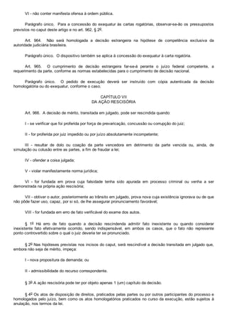 VI ­ não conter manifesta ofensa à ordem pública.
Parágrafo único.  Para a concessão do exequatur às cartas rogatórias, observar­se­ão os  pressupostos
previstos no caput deste artigo e no art. 962, § 2o.
Art.  964.    Não  será  homologada  a  decisão  estrangeira  na  hipótese  de  competência  exclusiva  da
autoridade judiciária brasileira.
Parágrafo único.  O dispositivo também se aplica à concessão do exequatur à carta rogatória.
Art.  965.    O  cumprimento  de  decisão  estrangeira  far­se­á  perante  o  juízo  federal  competente,  a
requerimento da parte, conforme as normas estabelecidas para o cumprimento de decisão nacional.
Parágrafo  único.    O  pedido  de  execução  deverá  ser  instruído  com  cópia  autenticada  da  decisão
homologatória ou do exequatur, conforme o caso.
CAPÍTULO VII
DA AÇÃO RESCISÓRIA
Art. 966.  A decisão de mérito, transitada em julgado, pode ser rescindida quando:
I ­ se verificar que foi proferida por força de prevaricação, concussão ou corrupção do juiz;
II ­ for proferida por juiz impedido ou por juízo absolutamente incompetente;
III  ­  resultar  de  dolo  ou  coação  da  parte  vencedora  em  detrimento  da  parte  vencida  ou,  ainda,  de
simulação ou colusão entre as partes, a fim de fraudar a lei;
IV ­ ofender a coisa julgada;
V ­ violar manifestamente norma jurídica;
VI  ­  for  fundada  em  prova  cuja  falsidade  tenha  sido  apurada  em  processo  criminal  ou  venha  a  ser
demonstrada na própria ação rescisória;
VII ­ obtiver o autor, posteriormente ao trânsito em julgado, prova nova cuja existência ignorava ou de que
não pôde fazer uso, capaz, por si só, de lhe assegurar pronunciamento favorável;
VIII ­ for fundada em erro de fato verificável do exame dos autos.
§  1o  Há  erro  de  fato  quando  a  decisão  rescindenda  admitir  fato  inexistente  ou  quando  considerar
inexistente  fato  efetivamente  ocorrido,  sendo  indispensável,  em  ambos  os  casos,  que  o  fato  não  represente
ponto controvertido sobre o qual o juiz deveria ter se pronunciado.
§ 2o Nas hipóteses previstas nos incisos do caput, será rescindível a decisão transitada em julgado que,
embora não seja de mérito, impeça:
I ­ nova propositura da demanda; ou
II ­ admissibilidade do recurso correspondente.
§ 3o A ação rescisória pode ter por objeto apenas 1 (um) capítulo da decisão.
§ 4o Os atos de disposição de direitos, praticados pelas partes ou por outros participantes do processo e
homologados pelo juízo, bem como os atos homologatórios praticados no curso da execução, estão sujeitos à
anulação, nos termos da lei.
 