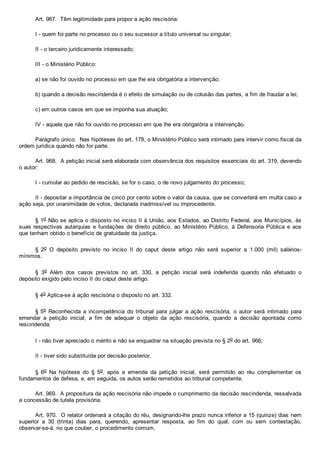 Art. 967.  Têm legitimidade para propor a ação rescisória:
I ­ quem foi parte no processo ou o seu sucessor a título universal ou singular;
II ­ o terceiro juridicamente interessado;
III ­ o Ministério Público:
a) se não foi ouvido no processo em que lhe era obrigatória a intervenção;
b) quando a decisão rescindenda é o efeito de simulação ou de colusão das partes, a fim de fraudar a lei;
c) em outros casos em que se imponha sua atuação;
IV ­ aquele que não foi ouvido no processo em que lhe era obrigatória a intervenção.
Parágrafo único.  Nas hipóteses do art. 178, o Ministério Público será intimado para intervir como fiscal da
ordem jurídica quando não for parte.
Art. 968.  A petição inicial será elaborada com observância dos requisitos essenciais do art. 319, devendo
o autor:
I ­ cumular ao pedido de rescisão, se for o caso, o de novo julgamento do processo;
II ­ depositar a importância de cinco por cento sobre o valor da causa, que se converterá em multa caso a
ação seja, por unanimidade de votos, declarada inadmissível ou improcedente.
§ 1o Não se aplica o disposto no inciso II à União, aos Estados, ao Distrito Federal, aos Municípios, às
suas  respectivas  autarquias  e  fundações  de  direito  público,  ao  Ministério  Público,  à  Defensoria  Pública  e  aos
que tenham obtido o benefício de gratuidade da justiça.
§  2o  O  depósito  previsto  no  inciso  II  do  caput  deste  artigo  não  será  superior  a  1.000  (mil)  salários­
mínimos.
§  3o  Além  dos  casos  previstos  no  art.  330,  a  petição  inicial  será  indeferida  quando  não  efetuado  o
depósito exigido pelo inciso II do caput deste artigo.
§ 4o Aplica­se à ação rescisória o disposto no art. 332.
§ 5o  Reconhecida  a  incompetência  do  tribunal  para  julgar  a  ação  rescisória,  o  autor  será  intimado  para
emendar  a  petição  inicial,  a  fim  de  adequar  o  objeto  da  ação  rescisória,  quando  a  decisão  apontada  como
rescindenda:
I ­ não tiver apreciado o mérito e não se enquadrar na situação prevista no § 2o do art. 966;
II ­ tiver sido substituída por decisão posterior.
§  6o  Na  hipótese  do  §  5o,  após  a  emenda  da  petição  inicial,  será  permitido  ao  réu  complementar  os
fundamentos de defesa, e, em seguida, os autos serão remetidos ao tribunal competente.
Art. 969.  A propositura da ação rescisória não impede o cumprimento da decisão rescindenda, ressalvada
a concessão de tutela provisória.
Art. 970.  O relator ordenará a citação do réu, designando­lhe prazo nunca inferior a 15 (quinze) dias nem
superior  a  30  (trinta)  dias  para,  querendo,  apresentar  resposta,  ao  fim  do  qual,  com  ou  sem  contestação,
observar­se­á, no que couber, o procedimento comum.
 