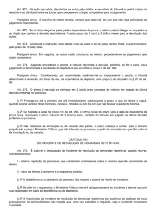 Art. 971.  Na ação rescisória, devolvidos os autos pelo relator, a secretaria do tribunal expedirá cópias do
relatório e as distribuirá entre os juízes que compuserem o órgão competente para o julgamento.
Parágrafo único.  A escolha de relator recairá, sempre que possível, em juiz que não haja participado do
julgamento rescindendo.
Art. 972.  Se os fatos alegados pelas partes dependerem de prova, o relator poderá delegar a competência
ao órgão que proferiu a decisão rescindenda, fixando prazo de 1 (um) a  3  (três)  meses  para  a  devolução  dos
autos.
Art. 973.  Concluída a instrução, será aberta vista ao autor e ao réu para razões finais, sucessivamente,
pelo prazo de 10 (dez) dias.
Parágrafo  único.  Em  seguida,  os  autos  serão  conclusos  ao  relator,  procedendo­se  ao  julgamento  pelo
órgão competente.
Art.  974.    Julgando  procedente  o  pedido,  o  tribunal  rescindirá  a  decisão,  proferirá,  se  for  o  caso,  novo
julgamento e determinará a restituição do depósito a que se refere o inciso II do art. 968.
Parágrafo  único.    Considerando,  por  unanimidade,  inadmissível  ou  improcedente  o  pedido,  o  tribunal
determinará a reversão, em favor do réu, da importância do depósito, sem prejuízo do disposto no § 2o do art.
82.
Art. 975.  O direito à rescisão  se  extingue  em  2  (dois)  anos  contados  do  trânsito  em  julgado  da  última
decisão proferida no processo.
§  1o  Prorroga­se  até  o  primeiro  dia  útil  imediatamente  subsequente  o  prazo  a  que  se  refere  o  caput,
quando expirar durante férias forenses, recesso, feriados ou em dia em que não houver expediente forense.
§ 2o Se fundada a ação no inciso VII do art. 966, o termo inicial do prazo será a data de descoberta da
prova  nova,  observado  o  prazo  máximo  de  5  (cinco)  anos,  contado  do  trânsito  em  julgado  da  última  decisão
proferida no processo.
§ 3o  Nas  hipóteses  de  simulação  ou  de  colusão  das  partes,  o  prazo  começa  a  contar,  para  o  terceiro
prejudicado e para o Ministério Público, que não interveio no processo, a partir do momento em que têm ciência
da simulação ou da colusão.
CAPÍTULO VIII
DO INCIDENTE DE RESOLUÇÃO DE DEMANDAS REPETITIVAS
Art.  976.    É  cabível  a  instauração  do  incidente  de  resolução  de  demandas  repetitivas  quando  houver,
simultaneamente:
I  ­  efetiva  repetição  de  processos  que  contenham  controvérsia  sobre  a  mesma  questão  unicamente  de
direito;
II ­ risco de ofensa à isonomia e à segurança jurídica.
§ 1o A desistência ou o abandono do processo não impede o exame de mérito do incidente.
§ 2o Se não for o requerente, o Ministério Público intervirá obrigatoriamente no incidente e deverá assumir
sua titularidade em caso de desistência ou de abandono.
§ 3o A inadmissão do incidente de resolução de demandas repetitivas por ausência de qualquer de seus
pressupostos  de  admissibilidade  não  impede  que,  uma  vez  satisfeito  o  requisito,  seja  o  incidente  novamente
suscitado.
 