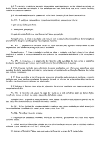 § 4o É incabível o incidente de resolução de demandas repetitivas quando um dos tribunais superiores, no
âmbito de sua respectiva competência, já tiver afetado recurso para definição de tese sobre questão de direito
material ou processual repetitiva.
§ 5o Não serão exigidas custas processuais no incidente de resolução de demandas repetitivas.
Art. 977.  O pedido de instauração do incidente será dirigido ao presidente de tribunal:
I ­ pelo juiz ou relator, por ofício;
II ­ pelas partes, por petição;
III ­ pelo Ministério Público ou pela Defensoria Pública, por petição.
Parágrafo único.  O ofício ou a petição será instruído com os documentos necessários à demonstração do
preenchimento dos pressupostos para a instauração do incidente.
Art.  978.    O  julgamento  do  incidente  caberá  ao  órgão  indicado  pelo  regimento  interno  dentre  aqueles
responsáveis pela uniformização de jurisprudência do tribunal.
Parágrafo  único.    O  órgão  colegiado  incumbido  de  julgar  o  incidente  e  de  fixar  a  tese  jurídica  julgará
igualmente  o  recurso,  a  remessa  necessária  ou  o  processo  de  competência  originária  de  onde  se  originou  o
incidente.
Art.  979.    A  instauração  e  o  julgamento  do  incidente  serão  sucedidos  da  mais  ampla  e  específica
divulgação e publicidade, por meio de registro eletrônico no Conselho Nacional de Justiça.
§  1o  Os  tribunais  manterão  banco  eletrônico  de  dados  atualizados  com  informações  específicas  sobre
questões de  direito  submetidas  ao  incidente,  comunicando­o  imediatamente  ao  Conselho  Nacional  de  Justiça
para inclusão no cadastro.
§  2o    Para  possibilitar  a  identificação  dos  processos  abrangidos  pela  decisão  do  incidente,  o  registro
eletrônico  das  teses  jurídicas  constantes  do  cadastro  conterá,  no  mínimo,  os  fundamentos  determinantes  da
decisão e os dispositivos normativos a ela relacionados.
§ 3o Aplica­se o disposto neste artigo ao julgamento de recursos repetitivos e da repercussão geral em
recurso extraordinário.
Art.  980.    O  incidente  será  julgado  no  prazo  de  1  (um)  ano  e  terá  preferência  sobre  os  demais  feitos,
ressalvados os que envolvam réu preso e os pedidos de habeas corpus.
Parágrafo único.  Superado o prazo previsto no caput, cessa a suspensão dos processos prevista no art.
982, salvo decisão fundamentada do relator em sentido contrário.
Art. 981.  Após a distribuição, o órgão colegiado competente para julgar o incidente procederá ao seu juízo
de admissibilidade, considerando a presença dos pressupostos do art. 976.
Art. 982.  Admitido o incidente, o relator:
I ­ suspenderá os processos pendentes, individuais ou coletivos, que tramitam no Estado ou na região,
conforme o caso;
II ­ poderá requisitar informações a órgãos em cujo juízo tramita processo no qual se discute o objeto do
incidente, que as prestarão no prazo de 15 (quinze) dias;
III ­ intimará o Ministério Público para, querendo, manifestar­se no prazo de 15 (quinze) dias.
 