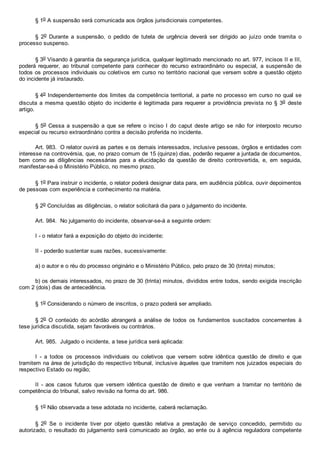 § 1o A suspensão será comunicada aos órgãos jurisdicionais competentes.
§  2o  Durante  a  suspensão,  o  pedido  de  tutela  de  urgência  deverá  ser  dirigido  ao  juízo  onde  tramita  o
processo suspenso.
§ 3o Visando à garantia da segurança jurídica, qualquer legitimado mencionado no art. 977, incisos II e III,
poderá  requerer,  ao  tribunal  competente  para  conhecer  do  recurso  extraordinário  ou  especial,  a  suspensão  de
todos os processos individuais ou coletivos em curso no território nacional que versem sobre a questão objeto
do incidente já instaurado.
§ 4o Independentemente dos limites da competência territorial, a parte no processo em curso no qual se
discuta  a  mesma  questão  objeto  do  incidente  é  legitimada  para  requerer  a  providência prevista no § 3o  deste
artigo.
§ 5o Cessa a suspensão a que se  refere  o  inciso  I  do  caput deste artigo  se  não  for  interposto  recurso
especial ou recurso extraordinário contra a decisão proferida no incidente.
Art. 983.  O relator ouvirá as partes e os demais interessados, inclusive pessoas, órgãos e entidades com
interesse na controvérsia, que, no prazo comum de 15 (quinze) dias, poderão requerer a juntada de documentos,
bem  como  as  diligências  necessárias  para  a  elucidação  da  questão  de  direito  controvertida,  e,  em  seguida,
manifestar­se­á o Ministério Público, no mesmo prazo.
§ 1o Para instruir o incidente, o relator poderá designar data para, em audiência pública, ouvir depoimentos
de pessoas com experiência e conhecimento na matéria.
§ 2o Concluídas as diligências, o relator solicitará dia para o julgamento do incidente.
Art. 984.  No julgamento do incidente, observar­se­á a seguinte ordem:
I ­ o relator fará a exposição do objeto do incidente;
II ­ poderão sustentar suas razões, sucessivamente:
a) o autor e o réu do processo originário e o Ministério Público, pelo prazo de 30 (trinta) minutos;
b) os demais interessados, no prazo de 30 (trinta) minutos, divididos entre todos, sendo exigida inscrição
com 2 (dois) dias de antecedência.
§ 1o Considerando o número de inscritos, o prazo poderá ser ampliado.
§ 2o  O  conteúdo  do  acórdão  abrangerá  a  análise  de  todos  os  fundamentos  suscitados  concernentes  à
tese jurídica discutida, sejam favoráveis ou contrários.
Art. 985.  Julgado o incidente, a tese jurídica será aplicada:
I  ­  a  todos  os  processos  individuais  ou  coletivos  que  versem  sobre  idêntica  questão  de  direito  e  que
tramitem na área de jurisdição do respectivo tribunal, inclusive àqueles que tramitem nos juizados especiais do
respectivo Estado ou região;
II  ­  aos  casos  futuros  que  versem  idêntica  questão  de  direito  e  que  venham  a  tramitar  no  território  de
competência do tribunal, salvo revisão na forma do art. 986.
§ 1o Não observada a tese adotada no incidente, caberá reclamação.
§  2o  Se  o  incidente  tiver  por  objeto  questão  relativa  a  prestação  de  serviço  concedido,  permitido  ou
autorizado, o resultado do julgamento será comunicado ao órgão, ao ente ou à agência reguladora competente
 
